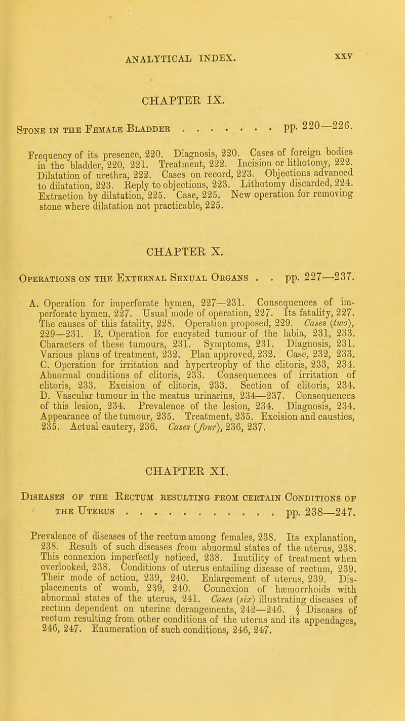 CHAPTER IX. Stone in the Female Bladder PP- 220—226. Frequency of its presence, 220. Diagnosis, 220. Cases of foreign bodies in the bladder, 220, 221. Treatment, 222. Incision or litliotomy, 222. Dilatation of urethra, 223. Cases on record, 223. Objections advanced to dilatation, 223. Reply to objections, 223. Lithotomy discarded, 224. Extraction by dilatation, 225. Case, 225. New operation for removing stone where dilatation not practicable, 225. CHAPTER X. Operations on the External Sexual Organs . . pp. 227—237, A. Operation for imperforate hymen, 227—231. Consequences of im- perforate hymen, 227. Usual mode of operation, 227. Its fatality, 227. The causes of this fatality, 228. Operation proposed, 229. Cases {two), 229—231. B. Operation for encysted tumour of the labia, 231, 233. Characters of these tumours, 231. Symptoms, 231. Diagnosis, 231. Various plans of treatment, 232. Plan approved, 232. Case, 232, 233. C. Operation for in-itation and hypertrophy of the clitoris, 233, 234. Abnormal conditions of clitoris, 233. Consequences of irritation of clitoris, 233. Excision of clitoris, 233. Section of clitoris, 234. D. Vascular tumour in the meatus urinarius, 234—237. Consequences of this lesion, 234. Prevalence of the lesion, 234. Diagnosis, 234. Appearance of the tumour, 235. Treatment, 235. Excision and caustics, 235. Actual cautery, 236. Cases {four), 236, 237. CHAPTER XI. Diseases op the Rectum resulting from certain Conditions of THE Uterus pp. 238—247. Prevalence of diseases of the rectum among females, 238. Its explanation, 238. Eesult of such diseases from abnormal states of the uterus, 238. This connexion imperfectly noticed, 238. Inutility of treatment when overlooked, 238. Conditions of uterus entailing disease of rectum, 239. Their mode of action, 239, 240. Enlargement of uterus, 239. Dis- placements of womb, 239, 240. Connexion of ha;morrhoids with abnormal states of the uterus, 241. Cases {six) illustrating diseases of rectum dependent on uterine derangements, 242—246. § Diseases of rectum resulting from other conditions of the uterus and its appendages, 246, 247. Enumeration of such conditions, 246, 247.