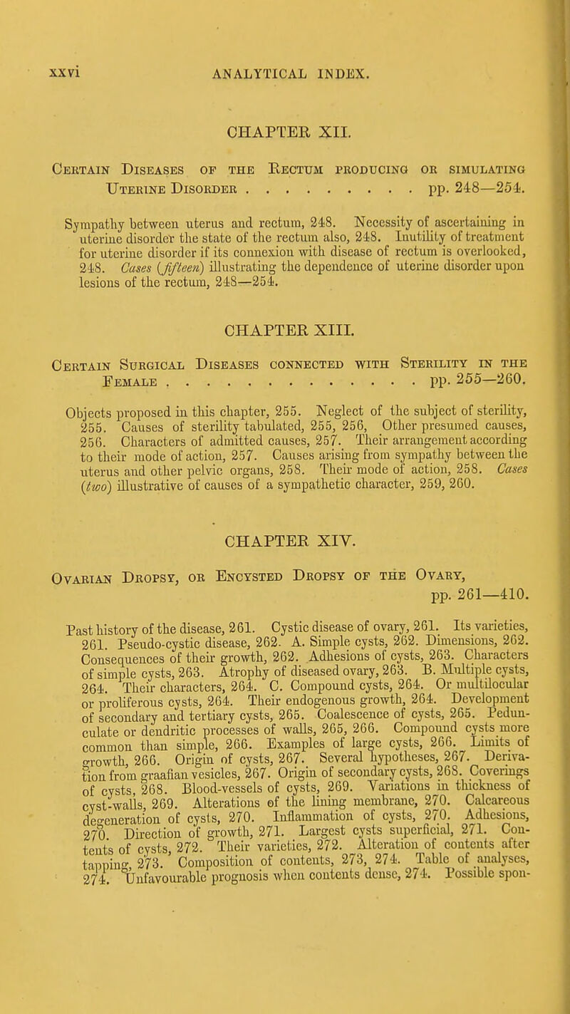 CHAPTER XII. Cektain Diseases op the Rectum pkoducing or simulating Uterine Disorder pp. 248—25i. Sympathy between uterus and rectum, 248. Necessity of ascertaining in uterine disorder the state of the rectum also, 248. Inutility of treatment for uterine disorder if its connexion with disease of rectum is overlooked, 248. Cases {fifteen) illustrating the dependence of uterine disorder upon lesions of the rectum, 248—254. CHAPTER XIII. Certain Surgical Diseases connected with Sterility in the Female PP- 255—260. Objects proposed in this chapter, 255. Neglect of the subject of sterility, 255. Causes of sterility tabulated, 255, 256, Other presumed causes, 25G. Characters of admitted causes, 257. Their arrangement according to their mode of action, 257- Causes arising from sympathy between the uterus and other pelvic organs, 258. Theii- mode of action, 258. Cases {two) illustrative of causes of a sympathetic character, 259, 260. CHAPTER XIV. Ovarian Dropsy, or Encysted Dropsy of the Ovary, pp. 261—410. Past history of the disease, 2 61. Cystic disease of ovary, 261. Its varieties, 261. Pseudo-cystic disease, 262. A. Simple cysts, 262. Dimensions, 262. Consequences of their growth, 262. Adhesions of cysts, 263. Characters of simple cysts, 263. Atrophy of diseased ovary, 263. B. Multiple cysts, 264. Their characters, 264. C. Compound cysts, 264. Or multilocular or proliferous cysts, 264. Their endogenous growth, 264. Development of secondary and tertiary cysts, 265. Coalescence of cysts, 265. Pedun- culate or deudritic processes of walls, 265, 266. Compound cysts more common than simple, 266. Examples of large cysts, 266. Limits of o-rowth 266. Origin of cysts, 267. Several hypotheses, 267. Deriva- tion from graafian vesicles, 267. Origin of secondary cysts, 268. Covermgs of cysts, 268. Blood-vessels of cysts, 269. Variations in thickness of cyst-walls 269. Alterations ef the lining membrane, 270. Calcareous deo-eneration of cysts, 270. Inflammation of cysts, 270. Adhesions, 270 Direction of growth, 271. Largest cysts superficial, 271. Con- tents of cysts 272. Their varieties, 272. Alteration of contents after tappin- 273. Composition of contents, 273, 274. Table of analyses, 274 Ijufavourablc prognosis when contents dense, 274. Possible spon-