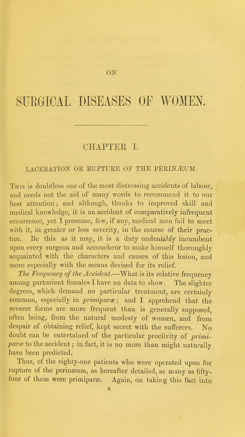 ON SURGICAL DISEASES OF WOMEN. CHAPTER I. LACEEATION OE EUPTUKE OF THE PEEINGUM. This is doubtless one of the most distressing accidents of labour^ and needs not the aid of many words to recommend it to our best attention; and although, thanks to improved skill and medical knowledge, it is an accident of comparatively infrequent occurrence, yet I presume, few, if any, medical men fail to meet with it, in greater or less severity, in the course of their prac- tice. Be this as it may, it is a duty undeniably incumbent upon every surgeon and accoucheur to make himself thoroughly acquainted with the characters and causes of this lesion, and more especially with the means devised for its relief. The Frequency of the Accident.—What is its relative frequency among parturient females I have no data to show. The slighter degrees, which demand no particular treatment, are certainly common, especially in primiparce; and I apprehend that the severer forms are more frequent than is generally supposed, often being, from the natural modesty of women, and from despair of obtaining relief, kept secret with the suflFerers. No doubt can be entertained of the particular proclivity of primi- purce to the accident; in fact, it is no more than might naturally have been predicted. Thus, of the eighty-one patients who were operated upon for rupture of the perinseum, as hereafter detailed, as many as fifty- four of them were primiparse. Again, on taking this fact into B