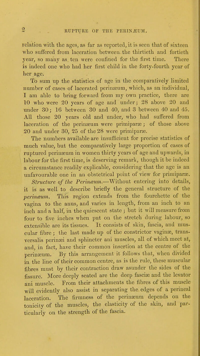 relation with the ages, as far as reported, it is seen that of sixteen who suffered from laceration between the thirtieth and fortieth year, so many as. ten were confined for the first time. There is indeed one who had her first child in the forty-fourth year of her age. To sum up the statistics of age in the comparatively limited number of cases of lacerated perinseum, which, as an individual, I am able to bring forward from my own practice, there are 10 who were 20 years of age and under; 28 above 20 and under 30; 16 between 30 and 40, and 3 between 40 and 45. All those 20 years old and under, who had suffered from laceration of the perinseum were primiparse; of those above 20 and under 30, 25 of the 28 were primiparse. The numbers available are insufficient for precise statistics of much value, but the comparatively large proportion of cases of ruptured perinseum in women thirty years of age and upwards, in labour for the first time, is deserving remark, though it be indeed a circumstance readily explicable, considering that the age is an unfavourable one in an obstetrical point of view for primiparse. Structure of the Perinceum.—Without entering into details, it is as well to describe briefly the general structure of the perinoBum. This region extends from the fourchette of the vagina to the anus, and varies in length, from an inch to an inch and a half, in the quiescent state ; but it will measure from four to five inches when put on the stretch during labour, so extensible are its tissues. It consists of skin, fascia, and mus- cular fibre ; the last made up of the constrictor vaginae, trans- versalis perinsei and sphincter ani muscles, all of which meet at, and, in fact, have their common insertion at the centre of the perineum. By this arrangement it follows that, when divided in the line of their common centre, as is the rule, these muscular fibres must by their contraction draw asunder the sides of the fissure. More deeply seated are the deep fasciae and the levator ani muscle. From their attachments the fibres of this muscle will evidently also assist in separating the. edges of a perineal laceration. The firmness of the perinseum depends on the tonicity of the muscles, the elasticity of the skin, and par- ticularly on the strength of the fascia.
