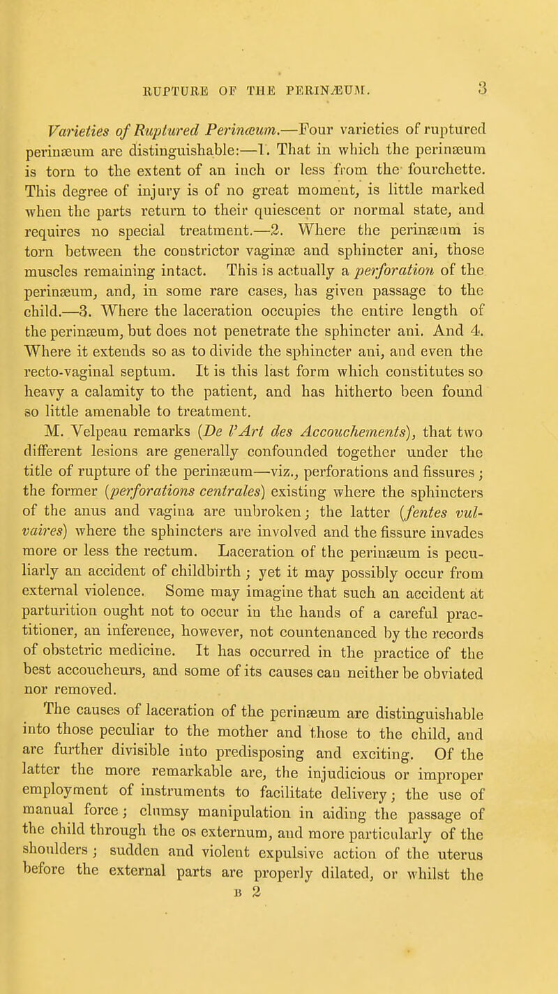 Varieties of Ruptured Perinoium.—Four varieties of ruptured periuteum are distinguishable:—I. That in which the perinseum is torn to the extent of an inch or less from the fourcliette. This degree of injury is of no great moment^ is little marked when the parts return to their quiescent or normal state, and requires no special treatment.—2. Where the perinaeiim is torn between the constrictor vaginae and sphincter ani, those muscles remaining intact. This is actually a perforation of the perinseum, and, in some rare cases, has given passage to the child.—3. Where the laceration occupies the entire length of the perinseum, but does not penetrate the sphincter ani. And 4. Where it extends so as to divide the sphincter ani, and even the recto-vaginal septum. It is this last form which constitutes so heavy a calamity to the patient, and has hitherto been found so little amenable to treatment. M. Velpeau remarks {De I'Art des Accouchements), that two different lesions are generally confounded together under the title of rupture of the perinseum—viz., perforations and fissures ; the former [perforations centrales) existing where the sphincters of the anus and vagina are unbroken; the latter [fentes vul- vaires) where the sphincters are involved and the fissure invades more or less the rectum. Laceration of the perinseum is pecu- liarly an accident of childbirth ; yet it may possibly occur from external violence. Some may imagine that such an accident at parturition ought not to occur in the hands of a careful prac- titioner, an inference, however, not countenanced by the records of obstetric medicine. It has occurred in the practice of the best accoucheurs, and some of its causes can neither be obviated nor removed. The causes of laceration of the perinseum are distinguishable into those peculiar to the mother and those to the child, and are further divisible into predisposing and exciting. Of the latter the more remarkable are, the injudicious or improper employment of instruments to facilitate delivery; the use of manual force; clumsy manipulation in aiding the passage of the child through the os externum, and more particularly of the shoulders; sudden and violent expulsive action of the uterus before the external parts are properly dilated, or whilst the B 3
