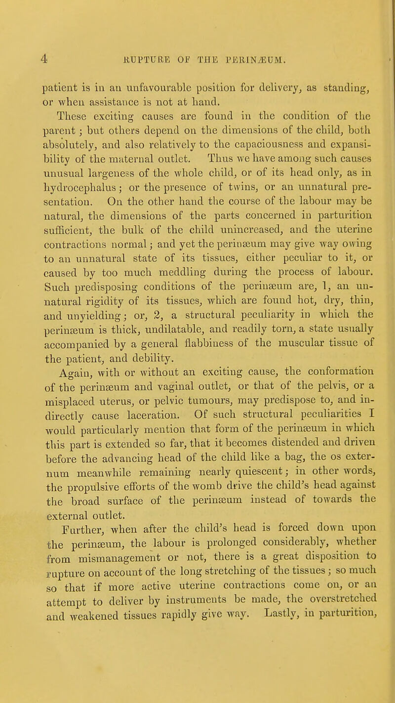 patient is in an unfavourable position for delivery, as standing, or when assistance is not at hand. These exciting causes are found in the condition of the parent; but others depend on the dimensions of the child, both absolutely, and also relatively to the capaciousness and expansi- bility of the muternal outlet. Thus we have among such causes unusual largeness of the whole child, or of its head only, as in hydrocephalus ; or the presence of twins, or an unnatural pre- sentation. On the other hand the course of the labour may be natural, the dimensions of the parts concerned in parturition sufficient, the bulk of the child unincreased, and the uterine contractions normal; and yet the perinseum may give way owing to an unnatural state of its tissues, either peculiar to it, or caused by too much meddling during the process of labour. Such predisposing conditions of the perinseura are, 1, an un- natural rigidity of its tissues, which are found hot, dry, thin, and unyielding; or, 2, a structural peculiarity in which the perinjeum is thick, undilatable, and readily torn, a state usually accompanied by a general flabbiness of the muscular tissue of the patient, and debility. Again, with or without an exciting cause, the conformation of the periuEeum and vaginal outlet, or that of the pelvis, or a misplaced uterus, or pelvic tumours, may predispose to, and in- directly cause laceration. Of such structural peculiarities I would particularly mention that form of the perinseum in which this part is extended so far, that it becomes distended and driven before the advancing head of the child like a bag, the os exter- num meanwhile remaining nearly quiescent; in other words, the propulsive efforts of the womb drive the child's head against the broad surface of the perinseum instead of towards the external outlet. Further, when after the child's head is forced down upon the periuEeum, the labour is prolonged considerably, whether from mismanagement or not, there is a great disposition to rupture on account of the long stretching of the tissues ; so much so that if more active uterine contractions come on, or an attempt to deliver by instruments be made, the overstretched and weakened tissues rapidly give way. Lastly, in parturition,