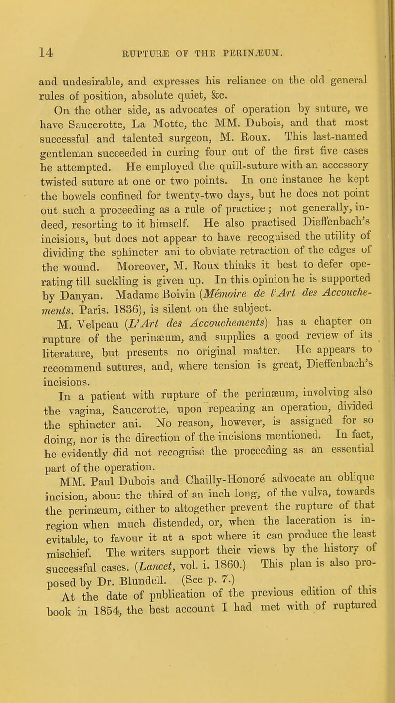 aud undesirable, and expresses his reliance on the old general rules of position, absolute quiet, &c. On the other side, as advocates of operation by suture, we have Saucerotte, La Motte, the MM. Dubois, and that most successful and talented surgeon, M. Eoux. This last-named gentleman succeeded in curing four out of the first five cases he attempted. He employed the quill-suture with an accessory twisted suture at one or two points. In one instance he kept the bowels confined for twenty-two days, but he does not point out such a proceeding as a rule of practice; not generally, in- deed, resorting to it himself. He also practised Dieffenbach's incisions, but does not appear to have recognised the utility of dividing the sphincter ani to obviate retraction of the edges of the wound. Moreover, M. Roux thinks it best to defer ope- rating till suckling is given up. In this opinion he is supported by Danyan. Madame Boivin {Memoire de I'Art des Accouche- ments. Paris. 1836), is silent on the subject. M. Velpeau {L'Art des Accouchements) has a chapter on rupture of the perinseum, and supplies a good review of its literature, but presents no original matter. He appears to recommend sutures, and, where tension is great, Dieffenbach's incisions. In a patient with rupture of the perinseum, involving also the vagina, Saucerotte, upon repeating an operation, divided the sphincter ani. No reason, however, is assigned for so doing, nor is the direction of the incisions mentioned. In fact, he evidently did not recognise the proceeding as an essential part of the operation. MM. Paul Dubois and Chailly-Honore advocate an oblique incision, about the third of an inch long, of the vulva, towards the perineum, either to altogether prevent the rupture of that region when much distended, or, when the laceration is m- evitable, to favour it at a spot where it can produce the least mischief. The writers support their views by the history of successful cases. {Lancet, vol. i. I860.) This plan is also pro- posed by Dr. Blundell. (See p. 7.) At the date of publication of the previous edition of this book in 1854, the best account I had met with of ruptured