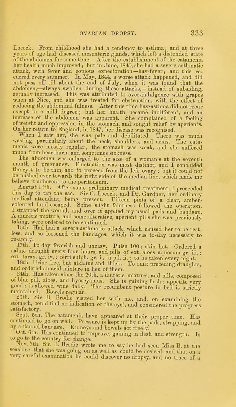 Lococt. From childhood she had a tendency to asthma; and at three years of age had diseased mesenteric glands, which left a distended state of the abdomen for some time. After the establishment of the catamenia her health much improved ; but in June, 1840, she had a severe asthmatic attack, with fever and copious expectoration—hay-fever; and this re- curred every summer. In May, 1844, a worse attack happened, and did not pass off till about the end of July, when it was found that the abdomen,—always swollen during these attacks,—instead of subsiding, actually increased. This was attributed to over-indulgence with grapes when at Nice, and she was treated for obstruction, with the effect of reducing the abdominal fulness. After this time hay-asthma did not recur except in a mild degree ; but her health became indifferent, and an increase of the abdomen was apparent. She complained of a feeling of weight and oppression in the stomach, and sought relief by aperients. On her return to England, in 1847, her disease was recognised. When I saw her, she was pale and debilitated. There was much wasting, particularly about the neck, shoulders, and arms. The cata- menia were mostly regular; the stomach was weak, and she suffered much from heartburn, and sometimes sickness. The abdomen was enlarged to the size of a woman's at the seventh month of pregnancy. Fluctuation was most distinct, and I concluded the cyst to be thin, and to proceed from the left ovary; but it could not be pushed over towards the right side of the median line, which made me believe it adherent to the peritoneum. August 14th. After some preliminary medical treatment, I proceeded this day to tap the sac. Sir C. Locock, and Dr. Gardner, her ordinary medical attendant, being present. Fifteen pints of a clear, amber- coloured fluid escaped. Some slight faintness followed the operation. I strapped the wound, and over it applied my usual pads and bandage. A diuretic mixture, and some alterative, aperient piUs she was previously taking, were ordered to be continued. 15th. Had had a severe asthmatic attack, which caused her to be rest- less, and so loosened the bandages, which it was to-day necessary to re-apply. 17th. To-day feverish and uneasy. Pulse 100; skin hot. Ordered a saline draught every four hours, and pills of ext. aloes aquosum gr. iii.; ext. tarax. gr. iv.; ferri sulph. gr. i, in pil. ii.: to be taken every night. 18th. Urine free, but alkaline and thick. To omit preceding drau^-hts, and ordered an acid mixture in lieu of them. ° 'i'lth. Has taken since the 20th, a diuretic mixture, and pills, composed of blue pill, aloes, and hyoscyamus. She is gaining flesh; appetite very good; IS allowed wine daily. The recumbent posture in bed is strictly maintained. Bowels regular. 26th. Sir B. Brodie visited her with me, and, on examining the stomach, could find no mdication of the cyst, and considered the progress satisfactory. Sept. 5th. The catamenia have appeared at their proper time. Has continued to go on well. Pressure is kept up by the pads, strapping, and by a flannel bandage. Kidneys and bowels act freely. Oct. 6th. Has continued to improve, gaining in flesh and strength. Is to go to the country for change. Nov. 7tli. Sir. B. Brodie wrote me to say he had seen Miss B. at the seaside; that she was going on as well as could be desired, and that on a very careful examination he could discover no dropsy, and no trace of a