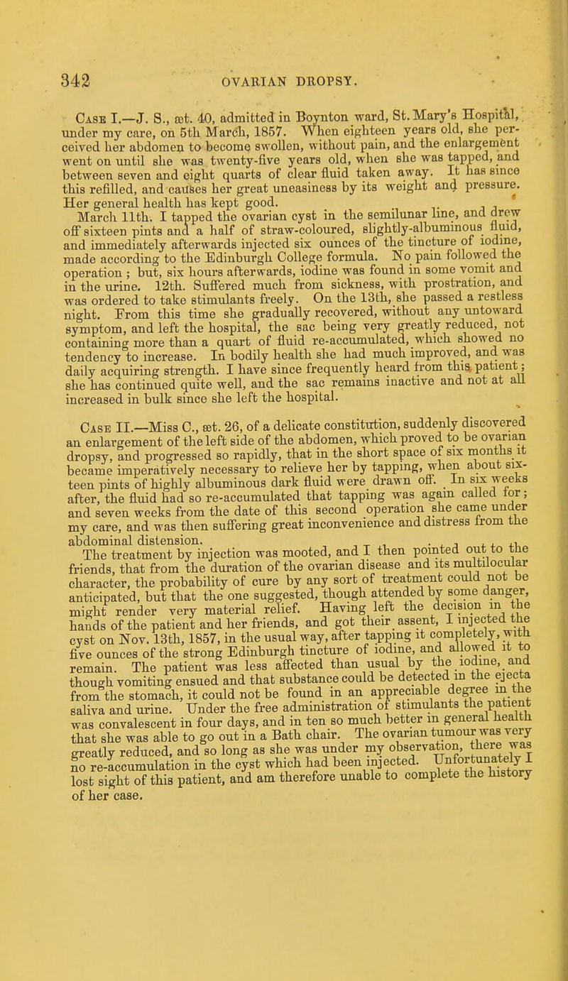 Case I—J. S., tct. 40, admitted in Boynton ward, St. Mary's Hospitlil, under my care, on 5th March, 1857. When ei{,'hteen years old, she per- ceived her abdomen to becomo swollen, without pain, and the enlargement went on until she was twenty-five years old, when she was tapped, and between seven and eight quarts of clear fluid taken away. It has smce this refilled, and causes her great uneasiness by its weight an4 pressure. Her general health has kept good. March 11th. I tapped the ovarian cyst in the semilunar line, and drew ofi sixteen pints and a half of straw-coloured, slightly-albummous fluid, and immediately afterwards injected six ounces of the tmcture of iodine, made according to the Edinburgh College formula. No pain followed the operation ; but, six hours afterwards, iodine was found in some vomit and in the urine. 12th. Suffered much from sickness, with prostration, and was ordered to take stimulants freely. On the 13th, she passed a restless night. From this time she gradually recovered, without any untoward symptom, and left the hospital, the sac being very greatly reduced, not containing more than a quart of fluid re-accumulated, which showed no tendency to increase. In bodily health she had much improved, and was daily acquiring strength. I have since frequently heard from thm patient; she has continued quite well, and the sac remains inactive and not at all increased in bulk since she left the hospital. Case II.—Miss C, cet. 26, of a delicate constitution, suddenly discovered an enlargement of the left side of the abdomen, which proved to be ovarian dropsy, and progressed so rapidly, that in the short space of six months it became imperatively necessary to relieve her by tappmg, when about six- teen pints of highly albuminous dark fluid were drawn off. In six weeks after, the fluid had so re-accumulated that tapping was agam called tor; and seven weeks from the date of this second operation she came under my care, and was then suff'ering great inconvenience and distress trom the abdominal distension. , t ,-i • x j x +i „ The treatment by injection was mooted, and I then pointed out to the friends, that from the duration of the ovarian disease and its multilocular character, the probability of cure by any sort of treatment could not be anticipated, but that the one suggested, though attended by some danger, might render very material relief. Having left the decision m the hands of the patient and her friends, and got their assent, I injected the cyst on Nov. 13th, 1857, in the usual way, after tapping it completely, with five ounces of the strong Edinburgh tincture of iodine, and allowed it to remain. The patient was less affected than usual by the iodme,_and though vomiting ensued and that substance could be detected m the ejecta from the stomach, it could not be found in an appreciab e degree in the saliva and urine. Under the free administration of stimulants the patient was convalescent in four days, and in ten so much better in general health that she was able to go out in a Bath chair. The ovarian tumour was very greatly reduced, and so long as she was under my observation, tl^e^e J^^s L re-Lcumulation in the c|st which had been injected. Y^^.^t^^^^^^^^^^^ lost sight of this patient, and am therefore unable to complete the history of her case.