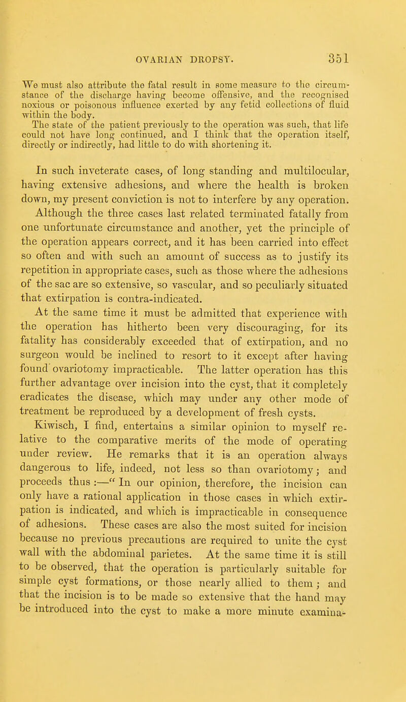 We must also attribute the fatal result in some measure to the circum- stance of the discharge having become offensive, and tlie recognised noxious or poisonous influence exerted by any fetid collections of fluid within the body. The state of the patient previously to the operation was such, that life could not have long continued, and I think that the operation itself, directly or indirectly, had little to do with shortening it. In such inveterate cases, of long standing and multilocular, having extensive adhesions, and where the health is broken down, my present conviction is not to interfere by any operation. Although the three cases last related terminated fatally from one unfortunate circumstance and another, yet the principle of the operation appears correct, and it has been carried into effect so often and with such an amount of success as to justify its repetition in appropriate cases, such as those where the adhesions of the sac are so extensive, so vascular, and so peculiarly situated that extirpation is contra-indicated. At the same time it must be admitted that experience with the operation has hitherto been very discouraging, for its fatality has considerably exceeded that of extirpation, and no surgeon would be inclined to resort to it except after having found' ovariotomy impracticable. The latter operation has this further advantage over incision into the cyst, that it completely eradicates the disease, which may under any other mode of treatment be reproduced by a development of fresh cysts. Kiwisch, I find, entertains a similar opinion to myself re- lative to the comparative merits of the mode of operating under review. He remarks that it ia an operation always dangerous to life, indeed, not less so than ovariotomy; and proceeds thus :— In our opinion, therefore, the incision can only have a rational application in those cases in which extir- pation is indicated, and which is impracticable in consequence of adhesions. These cases are also the most suited for incision because no previous precautions are required to unite the cyst wall with the abdominal parietes. At the same time it is still to be observed, that the operation is particularly suitable for simple cyst formations, or those nearly allied to them ; and that the incision is to be made so extensive that the hand may be introduced into the cyst to make a more minute examiua-