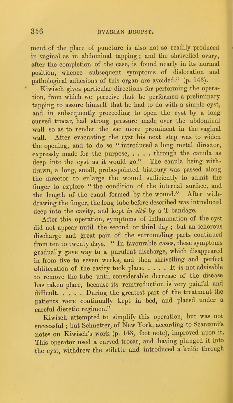 ment of the place of puncture is also not so readily produced in vaginal as in abdominal tapping; and the shrivelled ovary, after the completion of the case, is found nearly in its normal position, -whence subsequent symptoms of dislocation and pathological adhesions of this organ are avoided. (p. 143). Kiwisch gives particular directions for performing the opera- tion, from which we perceive that he performed a preliminary tapping to assure himself that he had to do with a simple cyst, and in subsequently proceeding to open the cyst by a long curved trocar, had strong pressure made over the abdominal wall so as to render the sac more prominent in the vaginal wall. After evacuating the cyst his next step was to widen the opening, and to do so  introduced a long metal director, expressly made for the purpose, .... through the canula as deep into the cyst as it would go. The canula being with- drawn, a long, small, probe-pointed bistoury was passed along the director to enlarge the wound sufficiently to admit the finger to explore  the condition of the internal surface, and the length of the canal formed by the wound. After with- drawing the finger, the long tube before described was introduced deep into the cavity, and kept in situ by a T bandage. After this operation, symptoms of inflammation of the cyst did not appear until the second or third day; but an ichorous discharge and great pain of the surrounding parts continued from ten to twenty days.  In favourable cases, these symptoms gradually gave way to a purulent discharge, which disappeared in from five to seven weeks, and then shrivelling and perfect obliteration of the cavity took place It is not advisable to remove the tube until considerable decrease of the disease has taken place, because its reintroduction is very painful and difficult During the greatest part of the treatment the patients were continually kept in bed, and placed under a careful dietetic regimen. Kiwisch attempted to simplify this operation, but was not successful; but Schnetter, of New York, according to Scanzoni's notes on Kiwisch's work (p. 143, foot-note), improved upon it. This operator used a curved trocar, and having plunged it into the cyst, withdrew the stilette and introduced a knife through