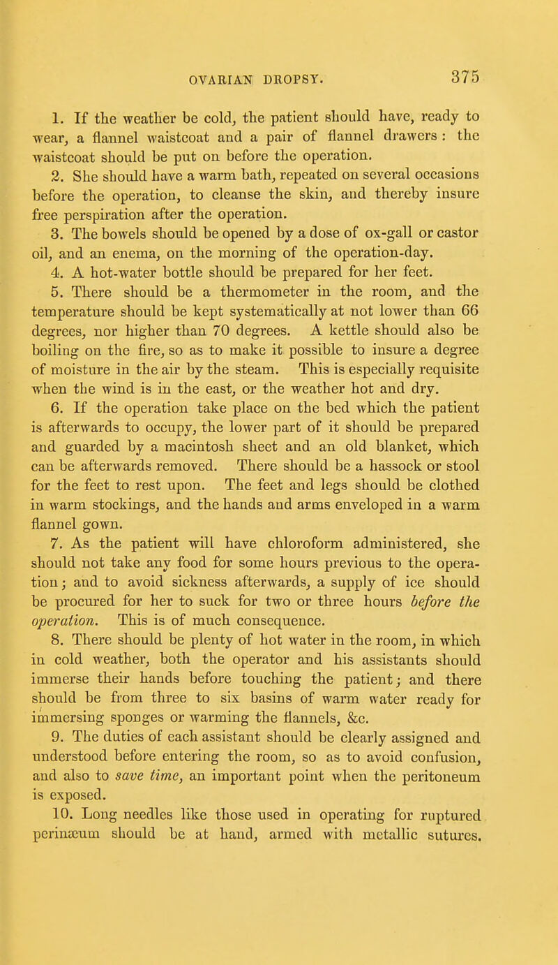 1. If the weather be cold, the patient should have, ready to wear, a flannel waistcoat and a pair of flannel drawers : the waistcoat should be put on before the operation. 2. She should have a warm bath, repeated on several occasions before the operation, to cleanse the skin, and thereby insure free perspiration after the operation, 3. The bowels should be opened by a dose of ox-gall or castor oil, and an enema, on the morning of the operation-day. 4. A hot-water bottle should be prepared for her feet. 5. There should be a thermometer in the room, and the temperature should be kept systematically at not lower than 66 degrees, nor higher than 70 degrees. A kettle should also be boiling on the fire, so as to make it possible to insure a degree of moisture in the air by the steam. This is especially requisite when the wind is in the east, or the weather hot and dry. 6. K the operation take place on the bed which the patient is afterwards to occupy, the lower part of it should be prepared and guarded by a macintosh sheet and an old blanket, which can be afterwards removed. There should be a hassock or stool for the feet to rest upon. The feet and legs should be clothed in warm stockings, and the hands and arms enveloped in a warm flannel gown. 7. As the patient will have chloroform administered, she should not take any food for some hours previous to the opera- tion ; and to avoid sickness afterwards, a supply of ice should be procured for her to suck for two or three hours before the operation. This is of much consequence. 8. There should be plenty of hot water in the room, in which in cold weather, both the operator and his assistants should immerse their hands before touching the patient; and there should be from three to six basins of warm water ready for iinmersing sponges or warming the flannels, &c. 9. The duties of each assistant should be clearly assigned and understood before entering the room, so as to avoid confusion, and also to save time, an important point when the peritoneum is exposed. 10. Long needles like those used in operating for ruptured perinjEum should be at hand, armed with metallic sutures.