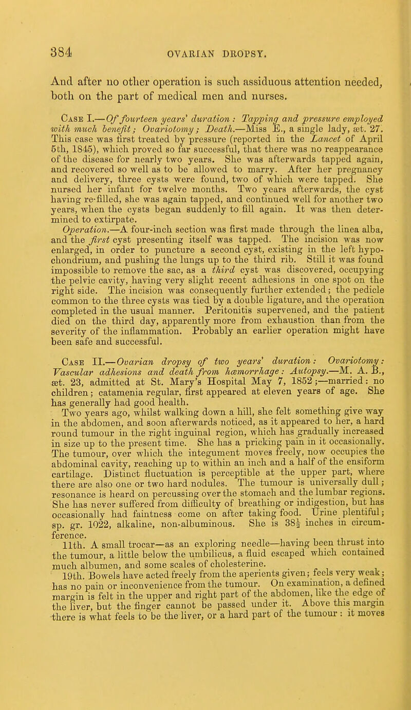 And after no other operation is such assiduous attention needed, both on the part of medical men and nurses. Case I.—Of fourteen years' duration : Tapping and pressure employed with much benefit; Ovariotomy; Death.—Miss E., a single lady, eet. 27. Tliis case was tirst treated by pressure (reported in the Lancet of April 5tli, 1845), which proved so far successful, that there was no reappearance of the disease for nearly two years. She was afterwards tapped again, and recovered so well as to be allowed to marry. After her pregnancy and delivery, three cysts were found, two of which were tapped. She nursed her infant for twelve months. Two years afterwards, the cyst having re-filled, she was again tapped, and continued well for another two years, when the cysts began, suddenly to fill again. It was then deter- mined to extirpate. Operation.—A four-inch section was first made through the linea alba, and the first cyst presenting itself was tapped. The incision was now enlarged, in order to puncture a second cyst, existing in the left hypo- chondrium, and pushing the lungs up to the third rib. Still it was found impossible to remove the sac, as a third cyst was discovered, occupying the pelvic cavity, having very slight recent adhesions in one spot on the right side. The incision was consequently further extended; the pedicle common to the three cysts was tied by a double ligature, and the operation completed in the usual manner. Peritonitis supervened, and the patient died on the third day, apparently more from exhaustion than from the severity of the inflammation. Probably an earlier operation might have been safe and successful. Case II.— Ovarian dropsy of two years' duration: Ovariotomy: Vascular adhesions and death from haemorrhage: Autopsy.—M. A. B., set. 23, admitted at St. Mary's Hospital May 7, 1852;—married: no children; catamenia regular, first appeared at eleven years of age. She has generally had good health. Two years ago, whilst walking down a hill, she felt something give way in the abdomen, and soon afterwards noticed, as it appeared to her, a hard round tumour in the right inguinal region, which has gradually increased in size up to the present time. She has a pricking pain in it occasionally. The tumour, over which the integument moves freely, now occupies the abdominal cavity, reaching up to within an inch and a half of the ensiform cartilage. Distinct fluctuation is perceptible at the upper part, where there are also one or two hard nodules. The tumour is universally dull; resonance is heard on percussing over the stomach and the lumbar regions. She has never sufiered from difficulty of breathing or indigestion, but has occasionally had faintness come on after taking food. Urine plentiful; sp. gr. 1022, alkaline, non-albuminous. She is 38| inches in circum- ference. . 11th. A small trocar—as an exploring needle—havmg been thrust mto the tumour, a little below the umbilicus, a fluid escaped which contained much albumen, and some scales of cholesterine. 19th. Bowels have acted freely from the aperients given; feels very weak; has no pain or inconvenience from the tumour. On exammation, a defined margin is felt in the upper and right part of the abdomen, like the edge of the liver, but the finger cannot be passed under it. Above this margin there is what feels to be the liver, or a hard part of the tumour : it moves