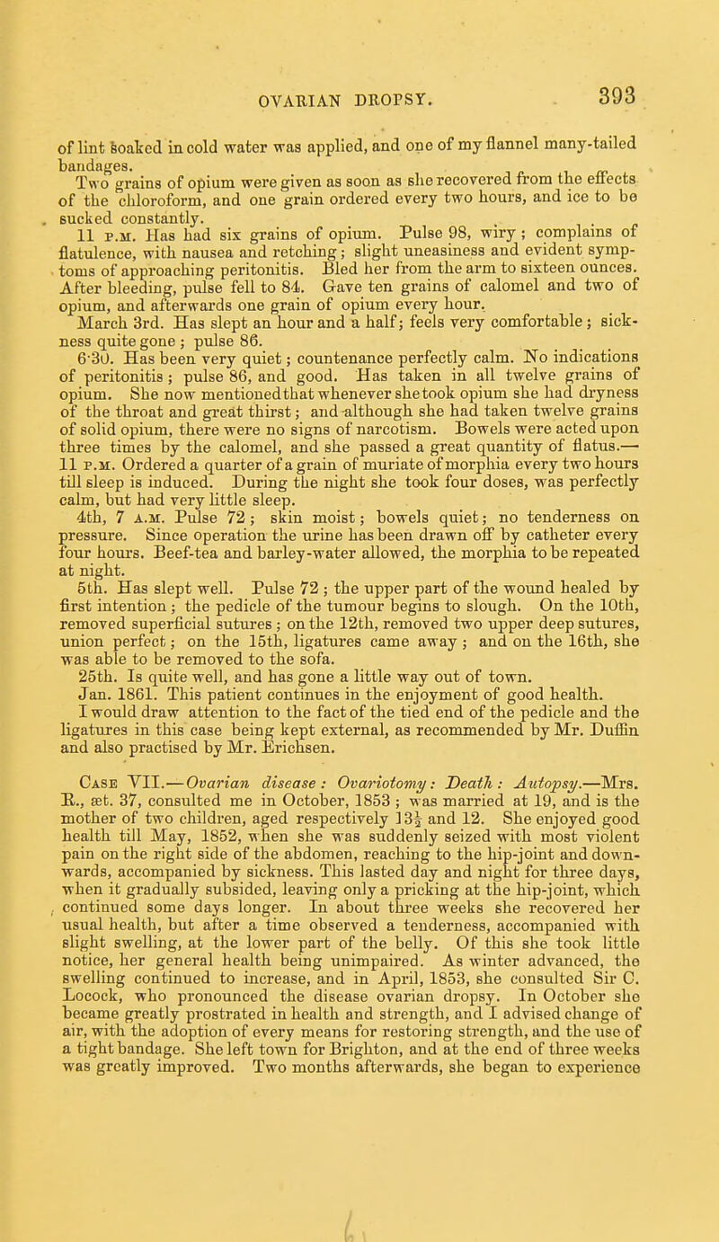 of lint feoated in cold water was applied, and one of my flannel many-tailed bandages. i. ji- j. • Two grains of opium were given as soon as she recovered from the eirects of the chloroform, and one grain ordered every two hours, and ice to be sucked constantly. 11 P.M. Has had six grains of opium. Pulse 98, wiry; complains of flatulence, with nausea and retching; shght uneasiness and evident symp- toms of approaching peritonitis. Bled her from the arm to sixteen ounces. After bleeding, pulse fell to 84. Gave ten grains of calomel and two of opium, and afterwards one grain of opium every hour. March 3rd. Has slept an hour and a half j feels very comfortable; sick- ness quite gone ; pulse 86. 6'30. Has been very quiet; countenance perfectly calm. No indications of peritonitis; pulse 86, and good. Has taken in all twelve grains of opium. She now mentionedthat whenever she took opium she had dryness of the throat and great thirst; and-although she had taken twelve grains of solid opium, there were no signs of narcotism. Bowels were acted upon three times by the calomel, and she passed a great quantity of flatus.— 11 P.M. Ordered a quarter of a grain of muriate of morphia every two hours till sleep is induced. During the night she took four doses, was perfectly calm, but had very little sleep. 4th, 7 A.M. Pulse 72; skin moist; bowels quiet; no tenderness on pressure. Since operation the urine has been drawn off by catheter every four hours. Beef-tea and barley-water allowed, the morphia to be repeated at night. 5th. Has slept well. Pulse 72; the upper part of the wound healed by first intention; the pedicle of the tumour begins to slough. On the 10th, removed superficial sutures ; on the 12th, removed two upper deep sutures, union perfect; on the 15th, ligatures came away ; and on the 16th, she was able to be removed to the sofa. 25th. Is quite well, and has gone a little way out of town. Jan. 1861. This patient continues in the enjoyment of good health. I would draw attention to the fact of the tied end of the pedicle and the ligatures in this case being kept external, as recommended by Mr. Dufiin and also practised by Mr. Erichsen. Case YTl.—Ovarian disease: Ovariotomy: Death: Autopsy.—Mrs. E,., set. 37, consulted me in October, 1853 ; was married at 19, and is the mother of two children, aged respectively ] 3^ and 12. She enjoyed good health till May, 1852, when she was suddenly seized with most violent pain on the right side of the abdomen, reaching to the hip-joint and down- wards, accompanied by sickness. This lasted day and night for three days, when it gradually subsided, leaving only a pricking at the hip-joint, which, continued some days longer. In about three weeks she recovered her usual health, but after a time observed a tenderness, accompanied with slight swelling, at the lower part of the belly. Of this she took little notice, her general health being unimpaired. As winter advanced, the swelling continued to increase, and in April, 1853, she consulted Sir C. Locock, who pronounced the disease ovarian dropsy. In October she became greatly prostrated in health and strength, and I advised change of air, with the adoption of every means for restoring strength, and the use of a tight bandage. She left town for Brighton, and at the end of three weeks was greatly improved. Two months afterwards, she began to experience