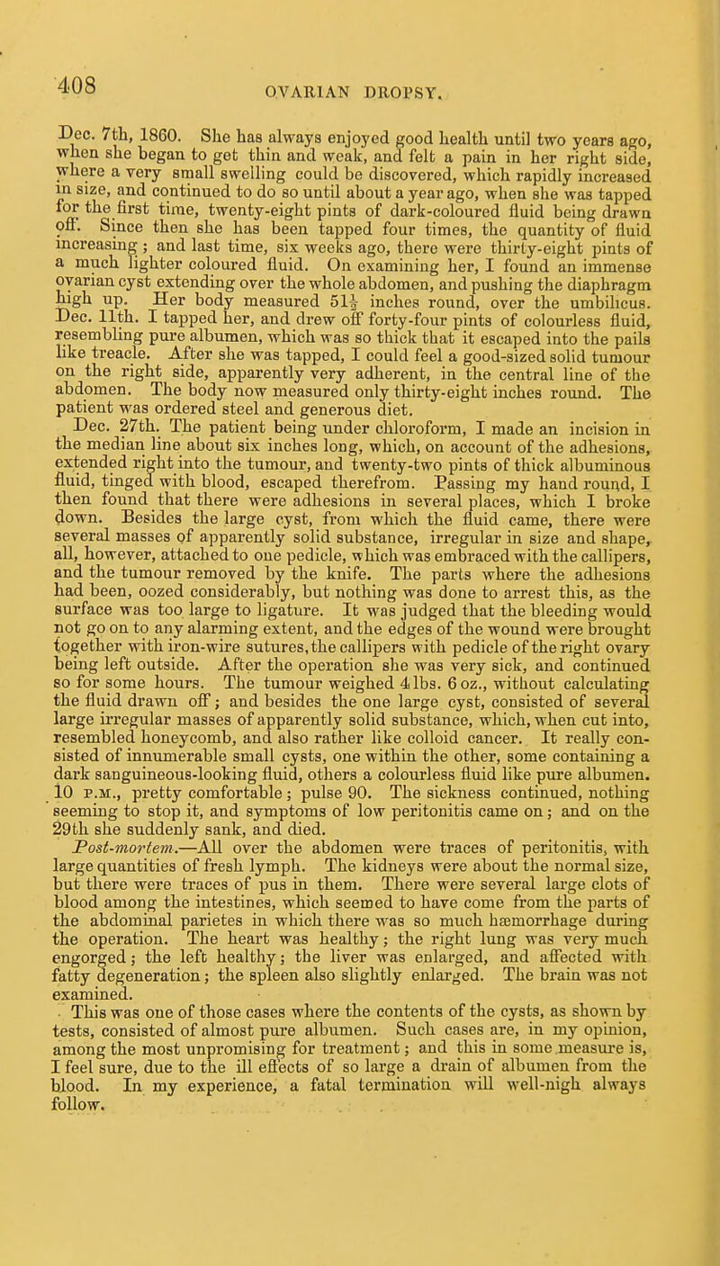 OVARIAN DROPSY. Dec. 7tla, 1860. Slie has always enjoyed good health until two years ago, when she began to get thin and weak, and felt a pain in her right side, where a very small swelling could be discovered, which rapidly increased in size, and continued to do so until about a year ago, when she was tapped for the first time, twenty-eight pints of dark-coloured fluid being drawn off. Since then she has been tapped four times, the quantity of fluid mcreasing ; and last time, six weeks ago, there were thirty-eight pints of a much lighter coloured fluid. On examining her, I found an immense ovarian cyst extending over the whole abdomen, and pushing the diaphragm high up. Her body measured 511 inches round, over the umbihcus. Dec. 11th. I tapped her, and drew off forty-four pints of colourless fluid, resembling pui-e albumen, which was so thick that it escaped into the pails like treacle. After she was tapped, I could feel a good-sized solid tumour on the right side, apparently very adherent, in the central line of the abdomen. The body now measured only thirty-eight inches round. The patient was ordered steel and generous diet. Dec. 27th. The patient being under chloroform, I made an incision in the median line about six inches long, which, on account of the adhesions, extended right into the tumour, and twenty-two pints of thick albuminous fluid, tinged with blood, escaped therefrom. Passing my hand round, I then found that there were adhesions in several places, which I broke down. Besides the large cyst, from which the fluid came, there were several masses of apparently solid substance, irregular in size and shape, all, however, attached to one pedicle, which was embraced with the callipers, and the tumour removed by the knife. The parts where the adhesions had been, oozed considerably, but nothing was done to arrest this, as the surface was too large to ligature. It was judged that the bleeding would not go on to any alarming extent, and the edges of the wound were brought together with ii-on-wire sutures, the callipers with pedicle of the right ovary- being left outside. After the operation she was very sick, and continued so for some hours. The tumour weighed 4 lbs. 6oz., without calculating the fluid drawn off; and besides the one large cyst, consisted of several large irregular masses of apparently solid substance, which, when cut into, resembled honeycomb, and also rather like colloid cancer. It really con- sisted of innumerable small cysts, one within the other, some containing a dark sanguineous-looking fluid, others a colourless fluid like pure albumen. lO P.M., pretty comfortable ; pulse 90. The sickness continued, nothing seeming to stop it, and symptoms of low peritonitis came on; and on the 29th she suddenly sank, and died. Post-mortem.—AU over the abdomen were traces of peritonitis, with large quantities of fresh lymph. The kidneys were about the normal size, but there were traces of pus in them. There were several large clots of blood among the intestines, which seemed to have come from the parts of the abdominal parietes in which there was so much haemorrhage during the operation. The heart was healthy; the right lung was very much engorged; the left healthy; the liver was enlarged, and affected with fatty degeneration; the spleen also slightly enlarged. The brain was not examined. This was one of those cases where the contents of the cysts, as shown by tests, consisted of almost pure albumen. Such cases are, in my opinion, among the most unpromising for treatment; and this in some measure is, I feel sure, due to the ill effects of so large a drain of albumen from the blood. In my experience, a fatal termination will well-nigh always follow.