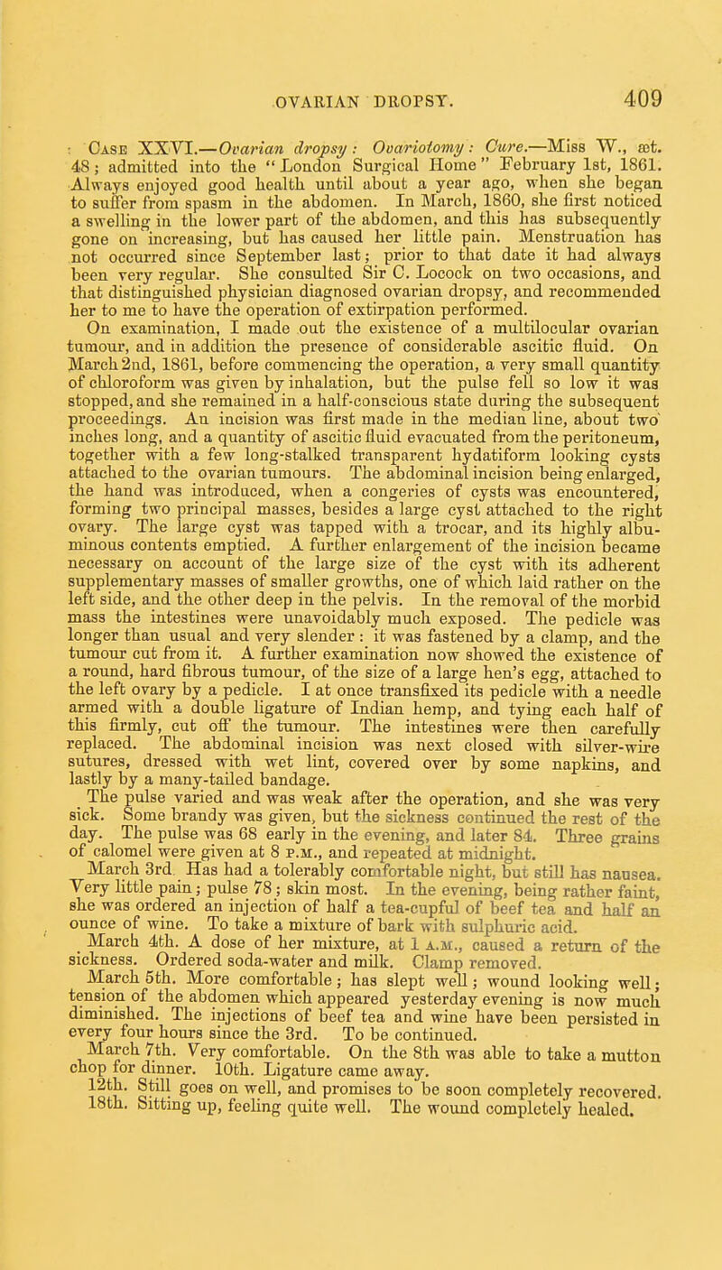 : Case XXVI.—Ovarian dropsy: Ooarioiomy: Cure.—Miss W., sot. 48; admitted into the  London Surgical Home  February Ist, 1861. Always enjoyed good health until about a year ago, when she began to suffer from spasm in the abdomen. In March, 1860, she first noticed a swelling in the lower part of the abdomen, and this has subsequently gone on increasing, but has caused her little pain. Menstruation has not occurred since September last; prior to that date it had always been very regular. She consulted Sir C. Locock on two occasions, and that distinguished physician diagnosed ovarian dropsy, and recommended her to me to have the operation of extirpation performed. On examination, I made out the existence of a multilocular ovarian tumour, and in addition the presence of considerable ascitic fluid. On March 2nd, 1861, before commencing the operation, a very small quantity of chloroform was given by inhalation, but the pulse fell so low it was stopped, and she remained in a half-conscious state during the subsequent proceedings. An incision was first made in the median line, about two inches long, and a quantity of ascitic fluid evacuated from the peritoneum, together with a few long-stalked transparent hydatiform looking cysts attached to the ovarian tumours. The abdominal incision being enlarged, the hand was introduced, when a congeries of cysts was encountered, forming two principal masses, besides a large cyst attached to the right ovary. The large cyst was tapped with a trocar, and its highly albu- minous contents emptied. A further enlargement of the incision became necessary on account of the large size of the cyst with its adherent supplementary masses of smaller growths, one of which laid rather on the left side, and the other deep in the pelvis. In the removal of the morbid mass the intestines were unavoidably much exposed. The pedicle was longer than usual and very slender : it was fastened by a clamp, and the tumour cut from it. A further examination now showed the existence of a round, hard fibrous tumour, of the size of a large hen's egg, attached to the left ovary by a pedicle. I at once transfixed its pedicle with a needle armed with a double ligature of Indian hemp, and tying each half of this firmly, cut off the tumour. The intestines were then carefully replaced. The abdominal incision was next closed with silver-wire sutures, dressed with wet lint, covered over by some napkins, and lastly by a many-tailed bandage. _ The pulse varied and was weak after the operation, and she was very sick. Some brandy was given, but the sickness continued the rest of the day. The pulse was 68 early in the evening, and later 84. Three grains of calomel were given at 8 p.m., and repeated at midnight. March 3rd. Has had a tolerably comfortable night, but still has nausea. Very little pain; pulse 78; skin most. In the evening, being rather faint, she was ordered an injection of half a tea-cupful of beef tea and half an ounce of wine. To take a mixture of bark with sulphuric acid. March 4th. A dose of her mixture, at 1 a.m., caused a return of the sickness. Ordered soda-water and milk. Clamp removed. March 5th. More comfortable; has slept well; wound looking well; tension of the abdomen which appeared yesterday evening is now much diminished. The injections of beef tea and wine have been persisted in every four hours since the 3rd. To be continued. March 7th. Very comfortable. On the 8th was able to take a mutton chop for dinner. 10th. Ligature came away. 12th. Still goes on well, and promises to be soon completely recovered. 18th. Sittmg up, feeling quite well. The wound completely healed.