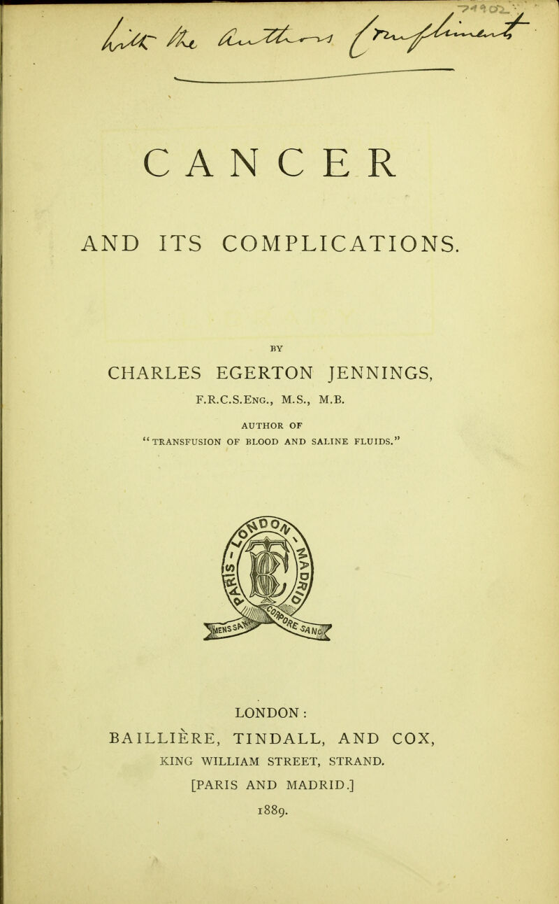 CANCER AND ITS COMPLICATIONS. BY CHARLES EGERTON JENNINGS, F.R.C.S.Eng., M.S., M.B. AUTHOR OF TRANSFUSION OF BLOOD AND SALINE FLUIDS. LONDON: BAILLIERE, TINDALL, AND COX, KING WILLIAM STREET, STRAND. [PARIS AND MADRID.] 1889.