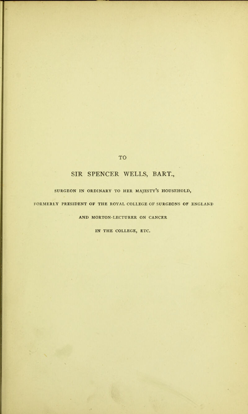 TO SIR SPENCER WELLS, BART., SURGEON IN ORDINARY TO HER MAJESTY'S HOUSEHOLD, FORMERLY PRESIDENT OF THE ROYAL COLLEGE OF SURGEONS OF ENGLAND AND MORTON-LECTURER ON CANCER IN THE COLLEGE, ETC.