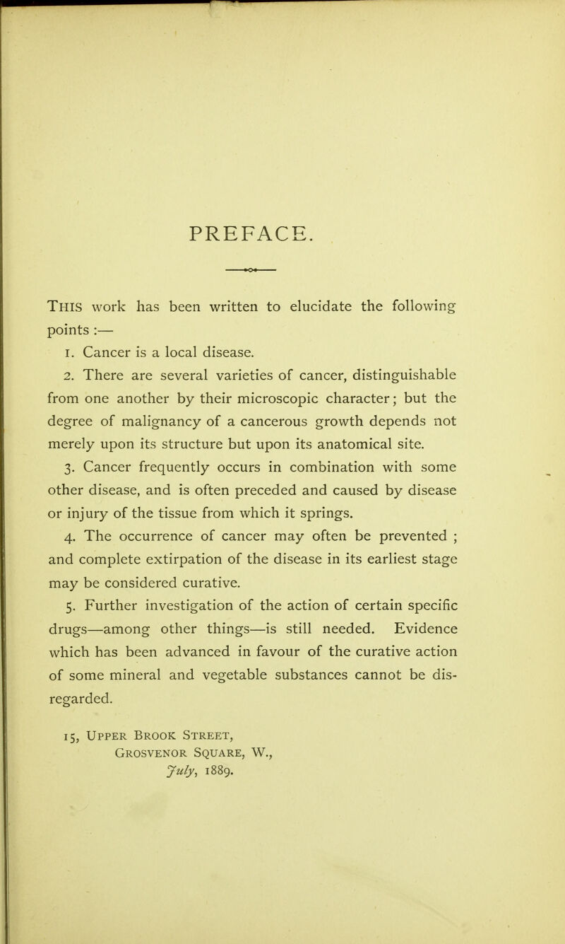 PREFACE. This work has been written to elucidate the following points :— 1. Cancer is a local disease. 2. There are several varieties of cancer, distinguishable from one another by their microscopic character; but the degree of malignancy of a cancerous growth depends not merely upon its structure but upon its anatomical site. 3. Cancer frequently occurs in combination with some other disease, and is often preceded and caused by disease or injury of the tissue from which it springs. 4. The occurrence of cancer may often be prevented ; and complete extirpation of the disease in its earliest stage may be considered curative. 5. Further investigation of the action of certain specific drugs—among other things—is still needed. Evidence which has been advanced in favour of the curative action of some mineral and vegetable substances cannot be dis- regarded. 15, Upper Brook Street, Grosvenor Square, W., July, 1889.