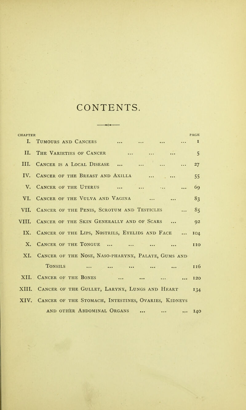 CONTENTS. CHAPTER I. Tumours and Cancers II. The Varieties of Cancer III. Cancer is a Local Disease IV. Cancer of the Breast and Axilla ... ... V. Cancer of the Uterus VI. Cancer of the Vulva and Vagina VII. Cancer of the Penis, Scrotum and Testicles VIII. Cancer of the Skin Generally and of Scars IX. Cancer of the Lips, Nostrils, Eyelids and Face X. Cancer of the Tongue XI. Cancer of the Nose, Naso-pharynx, Palate, Gums and Tonsils XII. Cancer of the Bones XIII. Cancer of the Gullet, Larynx, Lungs and Heart XIV. Cancer of the Stomach, Intestines, Ovaries, Kidneys and other Abdominal Organs