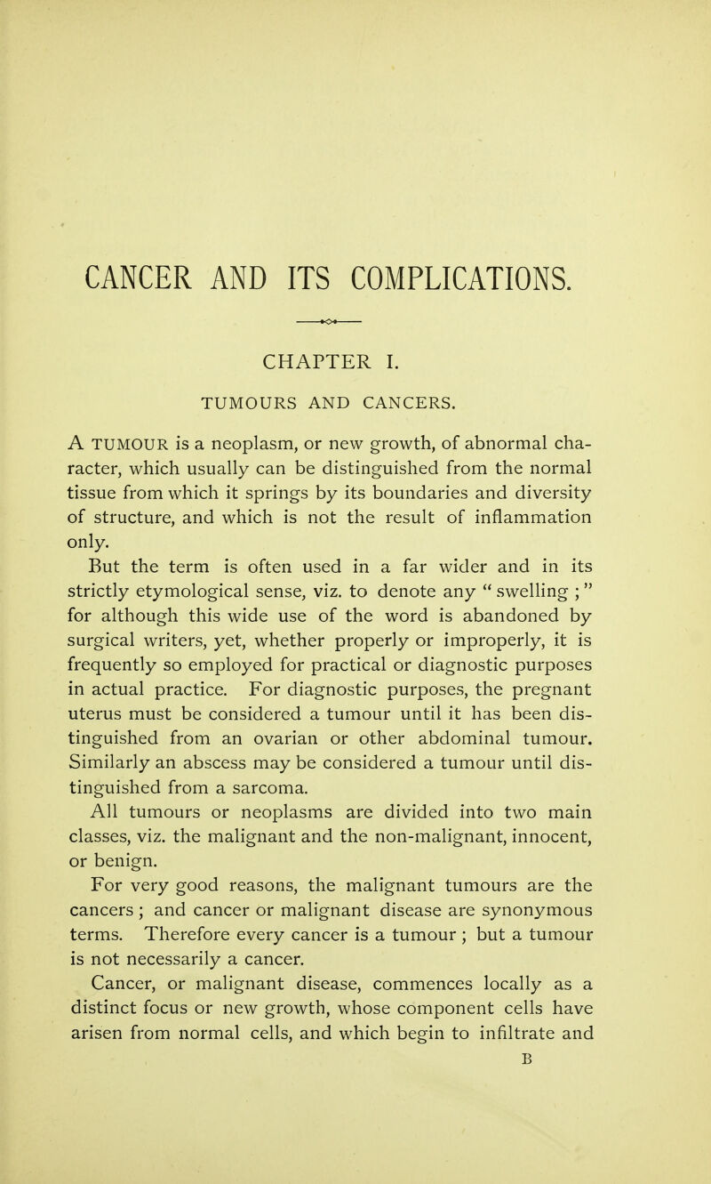 CANCER AND ITS COMPLICATIONS. CHAPTER I. TUMOURS AND CANCERS. A TUMOUR is a neoplasm, or new growth, of abnormal cha- racter, which usually can be distinguished from the normal tissue from which it springs by its boundaries and diversity of structure, and which is not the result of inflammation only. But the term is often used in a far wider and in its strictly etymological sense, viz. to denote any swelling ; for although this wide use of the word is abandoned by surgical writers, yet, whether properly or improperly, it is frequently so employed for practical or diagnostic purposes in actual practice. For diagnostic purposes, the pregnant uterus must be considered a tumour until it has been dis- tinguished from an ovarian or other abdominal tumour. Similarly an abscess may be considered a tumour until dis- tinguished from a sarcoma. All tumours or neoplasms are divided into two main classes, viz. the malignant and the non-malignant, innocent, or benign. For very good reasons, the malignant tumours are the cancers ; and cancer or malignant disease are synonymous terms. Therefore every cancer is a tumour ; but a tumour is not necessarily a cancer. Cancer, or malignant disease, commences locally as a distinct focus or new growth, whose component cells have arisen from normal cells, and which begin to infiltrate and B