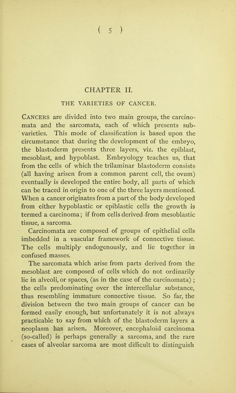 CHAPTER II. THE VARIETIES OF CANCER. Cancers are divided into two main groups, the carcino- mata and the sarcomata, each of which presents sub- varieties. This mode of classification is based upon the circumstance that during the development of the embryo, the blastoderm presents three layers, viz. the epiblast, mesoblast, and hypoblast. Embryology teaches us, that from the cells of which the trilaminar blastoderm consists (all having arisen from a common parent cell, the ovum) eventually is developed the entire body, all parts of which can be traced in origin to one of the three layers mentioned. When a cancer originates from a part of the body developed from either hypoblastic or epiblastic cells the growth is termed a carcinoma; if from cells derived from mesoblastic tissue, a sarcoma. Carcinomata are composed of groups of epithelial cells imbedded in a vascular framework of connective tissue. The cells multiply endogenously, and lie together in confused masses. The sarcomata which arise from parts derived from the mesoblast are composed of cells which do not ordinarily lie in alveoli, or spaces, (as in the case of the carcinomata) ; the cells predominating over the intercellular substance, thus resembling immature connective tissue. So far, the division between the two main groups of cancer can be formed easily enough, but unfortunately it is not always practicable to say from which of the blastoderm layers a neoplasm has arisen. Moreover, encephaloid carcinoma (so-called) is perhaps generally a sarcoma, and the rare cases of alveolar sarcoma are most difficult to distinguish