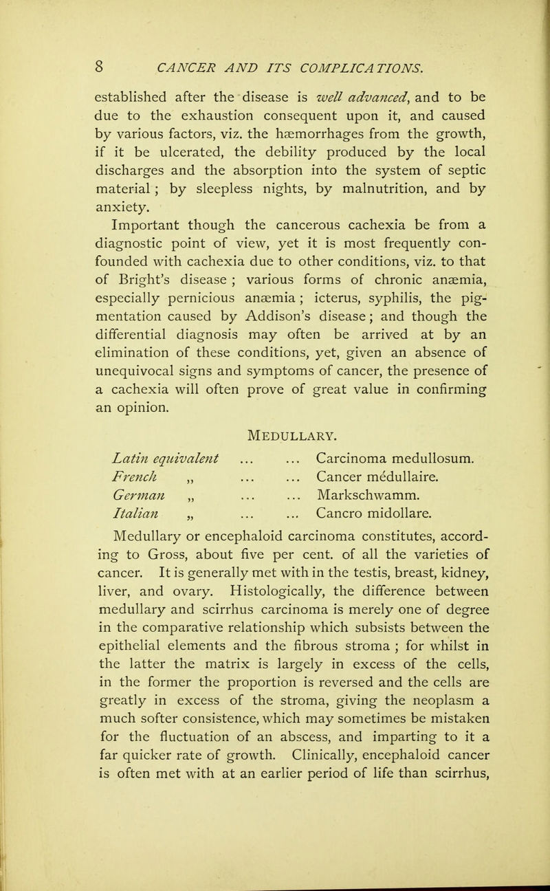 established after the disease is well advanced, and to be due to the exhaustion consequent upon it, and caused by various factors, viz. the haemorrhages from the growth, if it be ulcerated, the debility produced by the local discharges and the absorption into the system of septic material ; by sleepless nights, by malnutrition, and by anxiety. Important though the cancerous cachexia be from a diagnostic point of view, yet it is most frequently con- founded with cachexia due to other conditions, viz. to that of Bright's disease ; various forms of chronic anaemia, especially pernicious anaemia ; icterus, syphilis, the pig- mentation caused by Addison's disease ; and though the differential diagnosis may often be arrived at by an elimination of these conditions, yet, given an absence of unequivocal signs and symptoms of cancer, the presence of a cachexia will often prove of great value in confirming an opinion. Medullary. Latin equivalent ... ... Carcinoma medullosum. FrencJi ,, ... ... Cancer medullaire. German „ ... ... Markschwamm. Italian „ ... ... Cancro midollare. Medullary or encephaloid carcinoma constitutes, accord- ing to Gross, about five per cent, of all the varieties of cancer. It is generally met with in the testis, breast, kidney, liver, and ovary. Histologically, the difference between medullary and scirrhus carcinoma is merely one of degree in the comparative relationship which subsists between the epithelial elements and the fibrous stroma ; for whilst in the latter the matrix is largely in excess of the cells, in the former the proportion is reversed and the cells are greatly in excess of the stroma, giving the neoplasm a much softer consistence, which may sometimes be mistaken for the fluctuation of an abscess, and imparting to it a far quicker rate of growth. Clinically, encephaloid cancer is often met with at an earlier period of life than scirrhus,