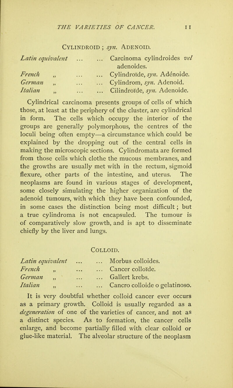 Cylindroid ; syn. Adenoid. Latin equivalent Carcinoma cylindroides vel French German Italian adenoides. Cylindroi'de, syn. Adenoide. Cylindrom, syn. Adenoid. Cilindroide, syn. Adenoide. Cylindrical carcinoma presents groups of cells of which those, at least at the periphery of the cluster, are cylindrical in form. The cells which occupy the interior of the groups are generally polymorphous, the centres of the loculi being often empty—a circumstance which could be explained by the dropping out of the central cells in making the microscopic sections. Cylindromata are formed from those cells which clothe the mucous membranes, and the growths are usually met with in the rectum, sigmoid flexure, other parts of the intestine, and uterus. The neoplasms are found in various stages of development, some closely simulating the higher organization of the adenoid tumours, with which they have been confounded, in some cases the distinction being most difficult; but a true cylindroma is not encapsuled. The tumour is of comparatively slow growth, and is apt to disseminate chiefly by the liver and lungs. It is very doubtful whether colloid cancer ever occurs as a primary growth. Colloid is usually regarded as a degeneration of one of the varieties of cancer, and not as a distinct species. As to formation, the cancer cells enlarge, and become partially filled with clear colloid or glue-like material. The alveolar structure of the neoplasm Colloid. French German Italian Latin equivalent Morbus colloides. Cancer colloTde. Gallert krebs. Cancro colloide o gelatinoso.