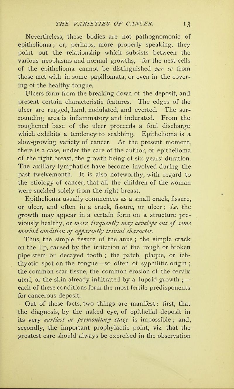 Nevertheless, these bodies are not pathognomonic of epithelioma; or, perhaps, more properly speaking, they point out the relationship which subsists between the various neoplasms and normal growths,—for the nest-cells of the epithelioma cannot be distinguished per se from those met with in some papillomata, or even in the cover- ing of the healthy tongue. Ulcers form from the breaking down of the deposit, and present certain characteristic features. The edges of the ulcer are rugged, hard, nodulated, and everted. The sur- rounding area is inflammatory and indurated. From the roughened base of the ulcer proceeds a foul discharge which exhibits a tendency to scabbing. Epithelioma is a slow-growing variety of cancer. At the present moment, there is a case, under the care of the author, of epithelioma of the right breast, the growth being of six years' duration. The axillary lymphatics have become involved during the past twelvemonth. It is also noteworthy, with regard to the etiology of cancer, that all the children of the woman were suckled solely from the right breast. Epithelioma usually commences as a small crack, fissure, or ulcer, and often in a crack, fissure, or ulcer ; i.e. the growth may appear in a certain form on a structure pre- viously healthy, or more frequently may develope out of some morbid condition of apparently trivial character. Thus, the simple fissure of the anus ; the simple crack on the lip, caused by the irritation of the rough or broken pipe-stem or decayed tooth ; the patch, plaque, or ich- thyotic spot on the tongue—so often of syphilitic origin ; the common scar-tissue, the common erosion of the cervix uteri, or the skin already infiltrated by a lupoid growth ;— each of these conditions form the most fertile predisponents for cancerous deposit. Out of these facts, two things are manifest: first, that the diagnosis, by the naked eye, of epithelial deposit in its very earliest or premonitory stage is impossible; and, secondly, the important prophylactic point, viz. that the greatest care should always be exercised in the observation
