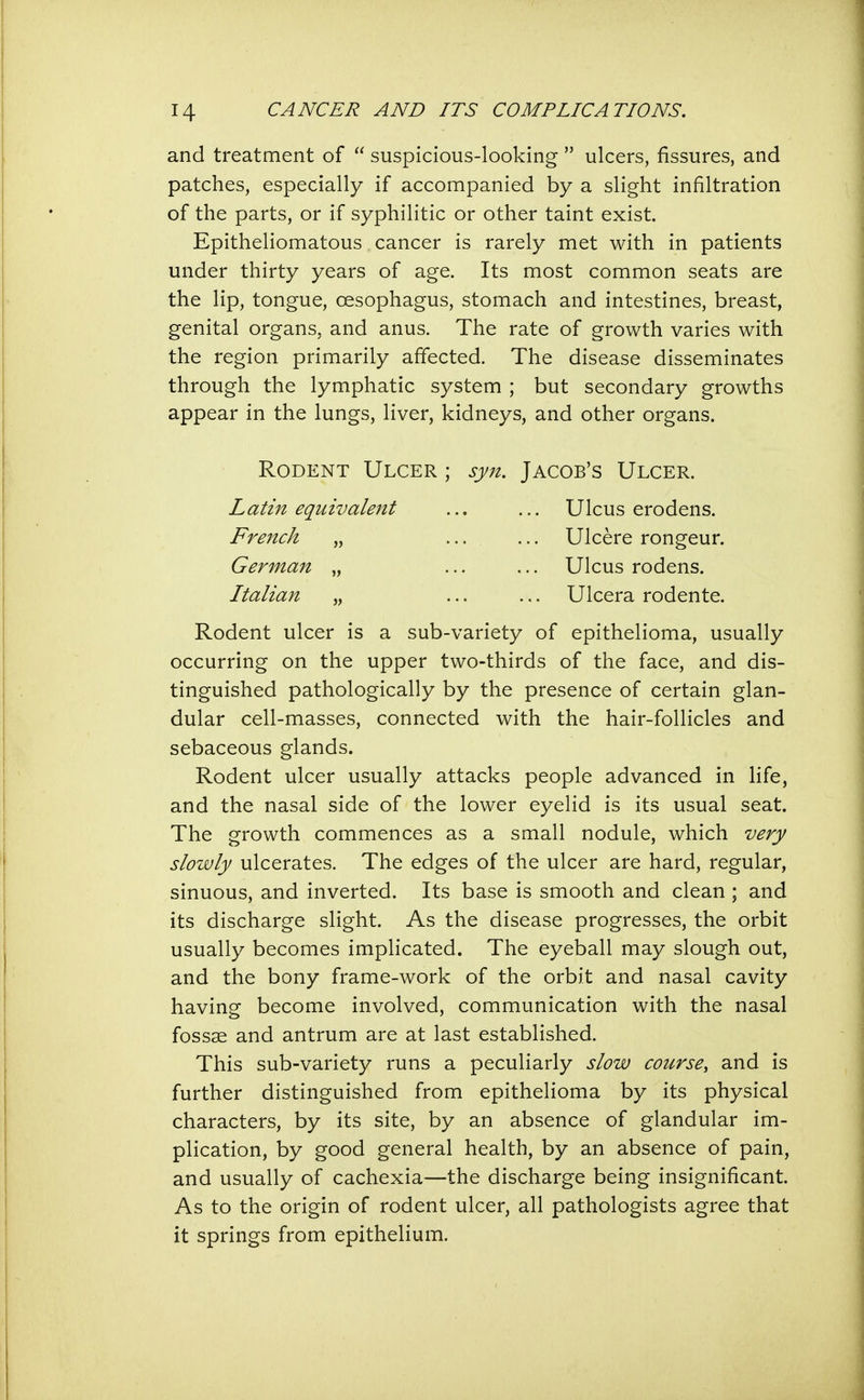 and treatment of suspicious-looking ulcers, fissures, and patches, especially if accompanied by a slight infiltration of the parts, or if syphilitic or other taint exist. Epitheliomatous cancer is rarely met with in patients under thirty years of age. Its most common seats are the lip, tongue, oesophagus, stomach and intestines, breast, genital organs, and anus. The rate of growth varies with the region primarily affected. The disease disseminates through the lymphatic system ; but secondary growths appear in the lungs, liver, kidneys, and other organs. Rodent Ulcer ; syn. Jacob's Ulcer. Latin equivalent ... ... Ulcus erodens. French „ ... ... Ulcere rongeur. German „ ... ... Ulcus rodens. Italian „ ... ... Ulcera rodente. Rodent ulcer is a sub-variety of epithelioma, usually occurring on the upper two-thirds of the face, and dis- tinguished pathologically by the presence of certain glan- dular cell-masses, connected with the hair-follicles and sebaceous glands. Rodent ulcer usually attacks people advanced in life, and the nasal side of the lower eyelid is its usual seat. The growth commences as a small nodule, which very slowly ulcerates. The edges of the ulcer are hard, regular, sinuous, and inverted. Its base is smooth and clean ; and its discharge slight. As the disease progresses, the orbit usually becomes implicated. The eyeball may slough out, and the bony frame-work of the orbit and nasal cavity having become involved, communication with the nasal fossae and antrum are at last established. This sub-variety runs a peculiarly slow course, and is further distinguished from epithelioma by its physical characters, by its site, by an absence of glandular im- plication, by good general health, by an absence of pain, and usually of cachexia—the discharge being insignificant. As to the origin of rodent ulcer, all pathologists agree that it springs from epithelium.
