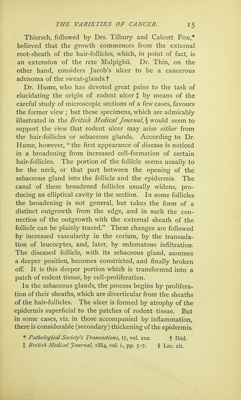 Thiersch, followed by Drs. Tilbury and Calcott Fox,* believed that the growth commences from the external root-sheath of the hair-follicles, which, in point of fact, is an extension of the rete Malpighii. Dr. Thin, on the other hand, considers Jacob's ulcer to be a cancerous adenoma of the sweat-glands.f Dr. Hume, who has devoted great pains to the task of elucidating the origin of rodent ulcer % by means of the careful study of microscopic sections of a few cases, favours the former view ; but these specimens, which are admirably illustrated in the British Medical Journal, § would seem to support the view that rodent ulcer may arise either from the hair-follicles or sebaceous glands. According to Dr. Hume, however, the first appearance of disease is noticed in a broadening from increased cell-formation of certain hair-follicles. The portion of the follicle seems usually to be the neck, or that part between the opening of the sebaceous gland into the follicle and the epidermis. The canal of these broadened follicles usually widens, pro- ducing an elliptical cavity in the section. In some follicles the broadening is not general, but takes the form of a distinct outgrowth from the edge, and in such the con- nection of the outgrowth with the external sheath of the follicle can be plainly traced. These changes are followed by increased vascularity in the corium, by the transuda- tion of leucocytes, and, later, by cedematous infiltration. The diseased follicle, with its sebaceous gland, assumes a deeper position, becomes constricted, and finally broken off. It is this deeper portion which is transformed into a patch of rodent tissue, by cell-proliferation. In the sebaceous glands, the process begins by prolifera- tion of their sheaths, which are diverticular from the sheaths of the hair-follicles. The ulcer is formed by atrophy of the epidermis superficial to the patches of rodent tissue. But in some cases, viz. in those accompanied by inflammation, there is considerable (secondary) thickening of the epidermis. * Pathological Society1's Transactions, 17, vol. xxx. f Ibid. % British Medical Journal, 1884, vol. i., pp. 5-7. § Loc. cit.