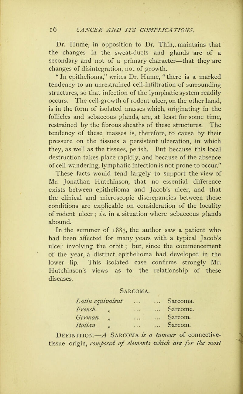 Dr. Hume, in opposition to Dr. Thin,, maintains that the changes in the sweat-ducts and glands are of a secondary and not of a primary character—that they are changes of disintegration, not of growth. In epithelioma, writes Dr. Hume, there is a marked tendency to an unrestrained cell-infiltration of surrounding structures, so that infection of the lymphatic system readily occurs. The cell-growth of rodent ulcer, on the other hand, is in the form of isolated masses which, originating in the follicles and sebaceous glands, are, at least for some time, restrained by the fibrous sheaths of these structures. The tendency of these masses is, therefore, to cause by their pressure on the tissues a persistent ulceration, in which they, as well as the tissues, perish. But because this local destruction takes place rapidly, and because of the absence of cell-wandering, lymphatic infection is not prone to occur. These facts would tend largely to support the view of Mr. Jonathan Hutchinson, that no essential difference exists between epithelioma and Jacob's ulcer, and that the clinical and microscopic discrepancies between these conditions are explicable on consideration of the locality of rodent ulcer; i.e. in a situation where sebaceous glands abound. In the summer of 1883, the author saw a patient who had been affected for many years with a typical Jacob's ulcer involving the orbit ; but, since the commencement of the year, a distinct epithelioma had developed in the lower lip. This isolated case confirms strongly Mr. Hutchinson's views as to the relationship of these diseases. Definition.—A Sarcoma is a tumour of connective- tissue origin, composed of elements which are for the most Sarcoma. Latin equivalent Sarcoma. Sarcome. Sarcom. Sarcom. French German Italian