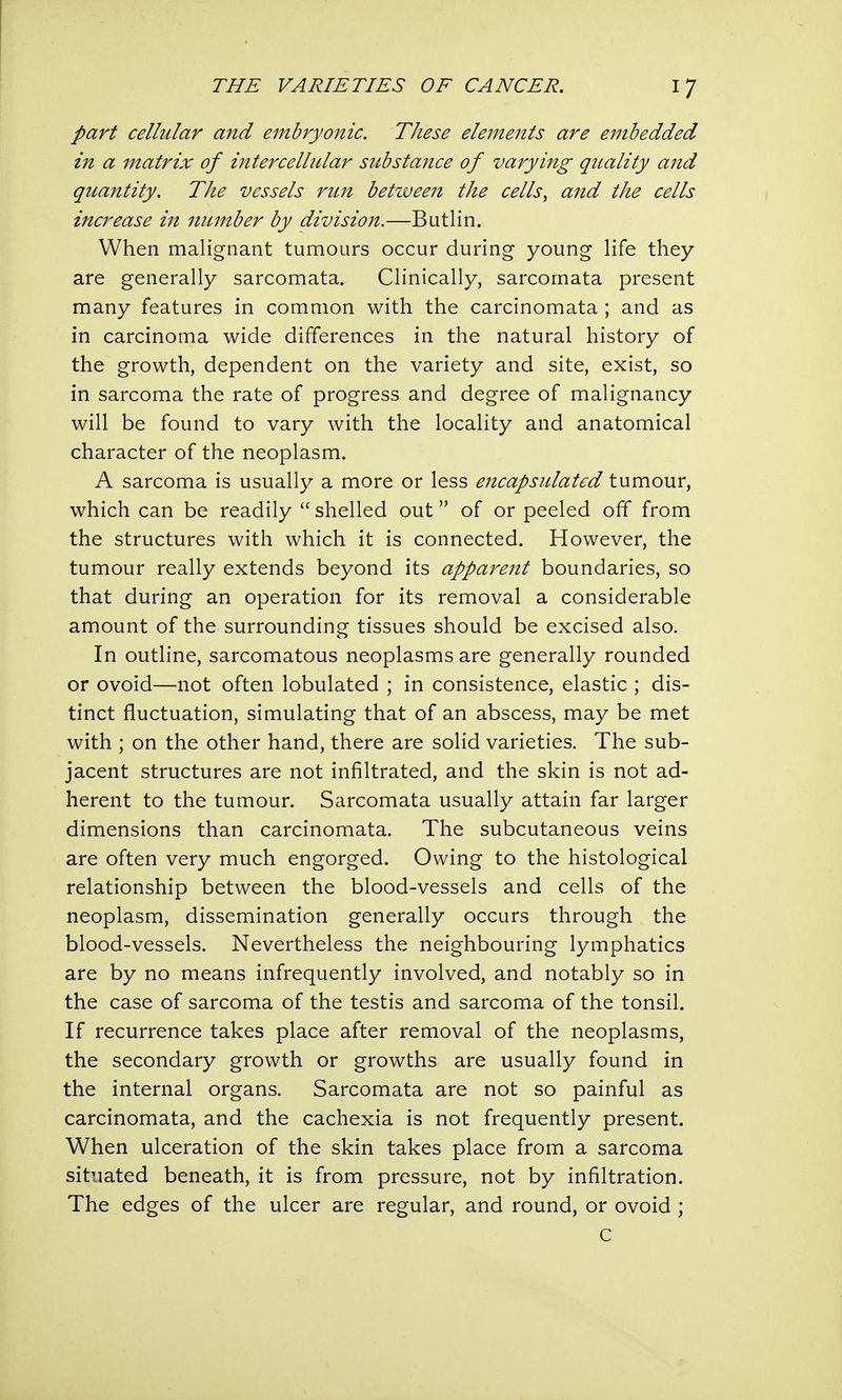 part cellular and embryonic. These elements are embedded in a matrix of intercellular substance of varying quality and quantity. The vessels run between the cells, and the cells increase in number by division.—Butlin. When malignant tumours occur during young life they are generally sarcomata. Clinically, sarcomata present many features in common with the carcinomata ; and as in carcinoma wide differences in the natural history of the growth, dependent on the variety and site, exist, so in sarcoma the rate of progress and degree of malignancy will be found to vary with the locality and anatomical character of the neoplasm. A sarcoma is usually a more or less encapsulated tumour, which can be readily shelled out of or peeled off from the structures with which it is connected. However, the tumour really extends beyond its apparent boundaries, so that during an operation for its removal a considerable amount of the surrounding tissues should be excised also. In outline, sarcomatous neoplasms are generally rounded or ovoid—not often lobulated ; in consistence, elastic ; dis- tinct fluctuation, simulating that of an abscess, may be met with ; on the other hand, there are solid varieties. The sub- jacent structures are not infiltrated, and the skin is not ad- herent to the tumour. Sarcomata usually attain far larger dimensions than carcinomata. The subcutaneous veins are often very much engorged. Owing to the histological relationship between the blood-vessels and cells of the neoplasm, dissemination generally occurs through the blood-vessels. Nevertheless the neighbouring lymphatics are by no means infrequently involved, and notably so in the case of sarcoma of the testis and sarcoma of the tonsil. If recurrence takes place after removal of the neoplasms, the secondary growth or growths are usually found in the internal organs. Sarcomata are not so painful as carcinomata, and the cachexia is not frequently present. When ulceration of the skin takes place from a sarcoma situated beneath, it is from pressure, not by infiltration. The edges of the ulcer are regular, and round, or ovoid ; c