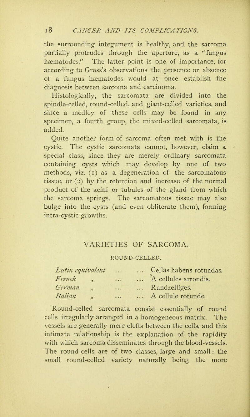 the surrounding integument is healthy, and the sarcoma partially protrudes through the aperture, as a fungus haematodes. The latter point is one of importance, for according to Gross's observations the presence or absence of a fungus haematodes would at once establish the diagnosis between sarcoma and carcinoma. Histologically, the sarcomata are divided into the spindle-celled, round-celled, and giant-celled varieties, and since a medley of these cells may be found in any specimen, a fourth group, the mixed-celled sarcomata, is added. Quite another form of sarcoma often met with is the cystic. The cystic sarcomata cannot, however, claim a special class, since they are merely ordinary sarcomata containing cysts which may develop by one of two methods, viz. (i) as a degeneration of the sarcomatous tissue, or (2) by the retention and increase of the normal product of the acini or tubules of the gland from which the sarcoma springs. The sarcomatous tissue may also bulge into the cysts (and even obliterate them), forming intra-cystic growths. VARIETIES OF SARCOMA. ROUND-CELLED. Latin equivalent French „ German „ Italian „ Cellas habens rotundas. A cellules arrondis. Rundzelliges. A cellule rotunde. Round-celled sarcomata consist essentially of round cells irregularly arranged in a homogeneous matrix. The vessels are generally mere clefts between the cells, and this intimate relationship is the explanation of the rapidity with which sarcoma disseminates through the blood-vessels. The round-cells are of two classes, large and small: the small round-celled variety naturally being the more