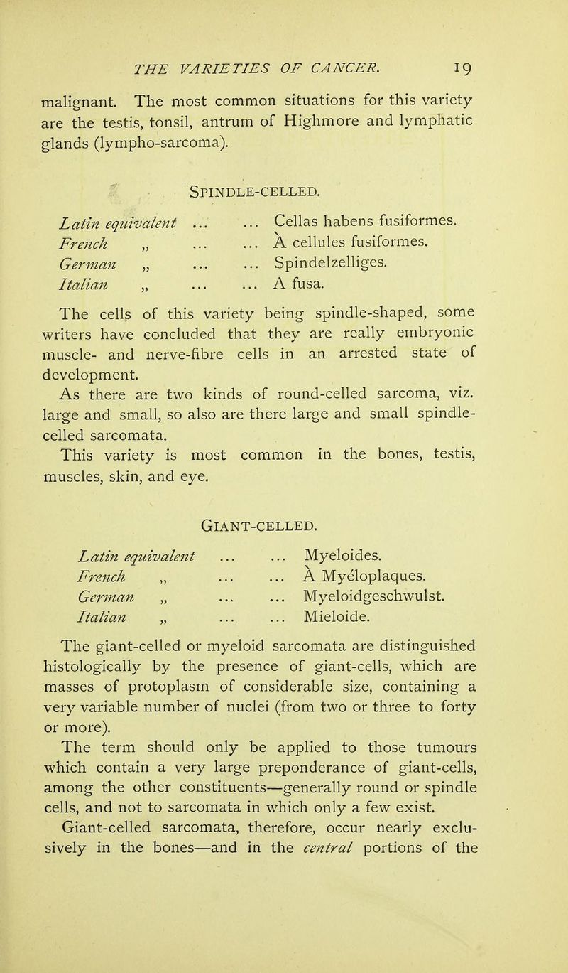 malignant. The most common situations for this variety are the testis, tonsil, antrum of Highmore and lymphatic glands (lympho-sarcoma). Spindle-celled. Latin equivalent ... ... Cellas habens fusiformes. French „ A cellules fusiformes. German „ Spindelzelliges. Italian „ A fusa. The cells of this variety being spindle-shaped, some writers have concluded that they are really embryonic muscle- and nerve-fibre cells in an arrested state of development. As there are two kinds of round-celled sarcoma, viz. large and small, so also are there large and small spindle- celled sarcomata. This variety is most common in the bones, testis, muscles, skin, and eye. The giant-celled or myeloid sarcomata are distinguished histologically by the presence of giant-cells, which are masses of protoplasm of considerable size, containing a very variable number of nuclei (from two or three to forty or more). The term should only be applied to those tumours which contain a very large preponderance of giant-cells, among the other constituents—generally round or spindle cells, and not to sarcomata in which only a few exist. Giant-celled sarcomata, therefore, occur nearly exclu- sively in the bones—and in the central portions of the Giant-celled. French German Italian Latin equivalent Myeloides. A Myeloplaques. Myeloidgeschwulst. Mieloide.
