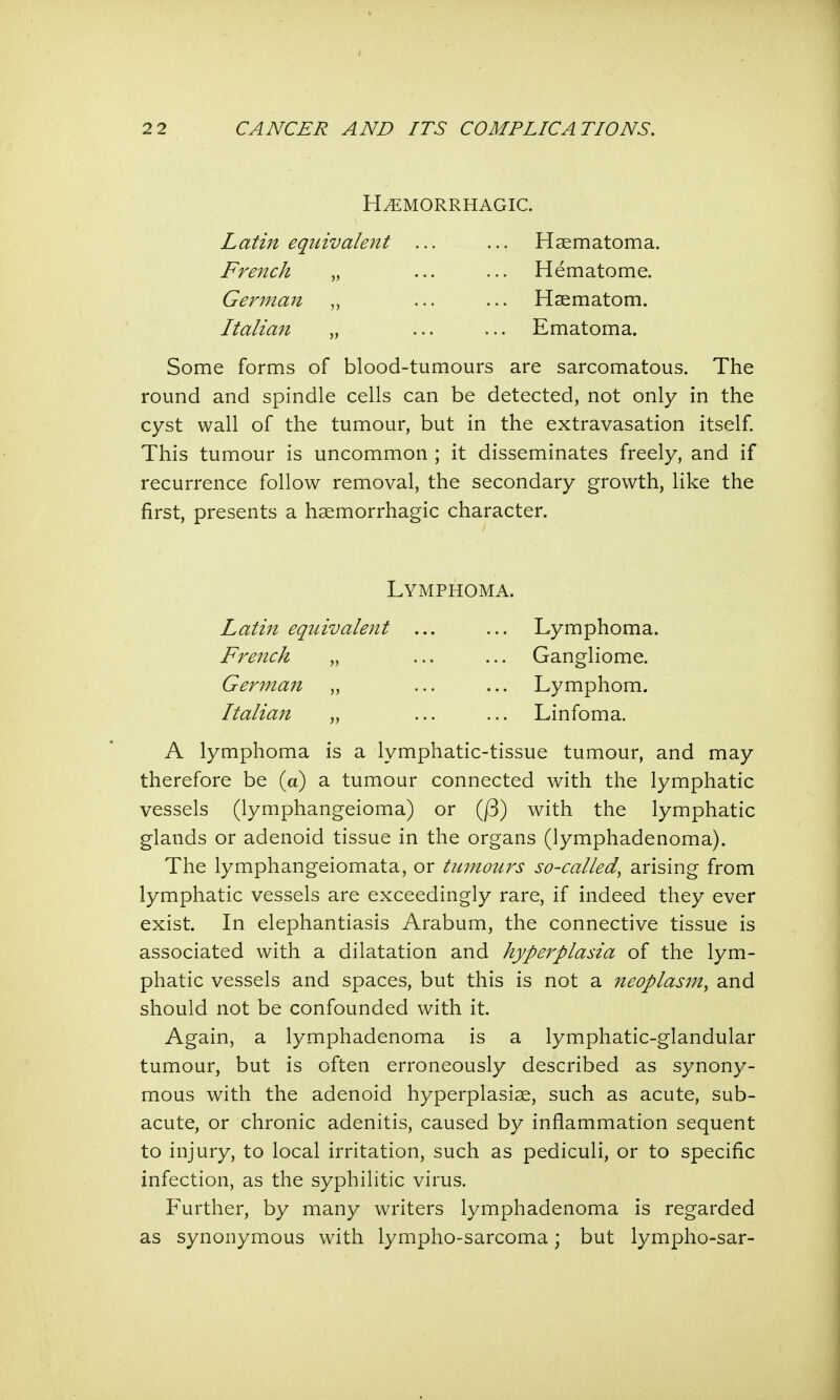 HEMORRHAGIC. Latin equivalent ... ... Haematoma. French „ ... ... Hematoma German „ ... ... Haematom. Italian „ ... ... Ematoma. Some forms of blood-tumours are sarcomatous. The round and spindle cells can be detected, not only in the cyst wall of the tumour, but in the extravasation itself. This tumour is uncommon ; it disseminates freely, and if recurrence follow removal, the secondary growth, like the first, presents a hemorrhagic character. Lymphoma. Latin equivalent ... ... Lymphoma. French „ ... ... Gangliome. German „ ... ... Lymphom. Italian „ ... ... Linfoma. A lymphoma is a lymphatic-tissue tumour, and may therefore be (a) a tumour connected with the lymphatic vessels (lymphangeioma) or Q3) with the lymphatic glands or adenoid tissue in the organs (lymphadenoma). The lymphangeiomata, or tumours so-called, arising from lymphatic vessels are exceedingly rare, if indeed they ever exist. In elephantiasis Arabum, the connective tissue is associated with a dilatation and hyperplasia of the lym- phatic vessels and spaces, but this is not a neoplasm, and should not be confounded with it. Again, a lymphadenoma is a lymphatic-glandular tumour, but is often erroneously described as synony- mous with the adenoid hyperplasias, such as acute, sub- acute, or chronic adenitis, caused by inflammation sequent to injury, to local irritation, such as pediculi, or to specific infection, as the syphilitic virus. Further, by many writers lymphadenoma is regarded as synonymous with lympho-sarcoma; but lympho-sar-