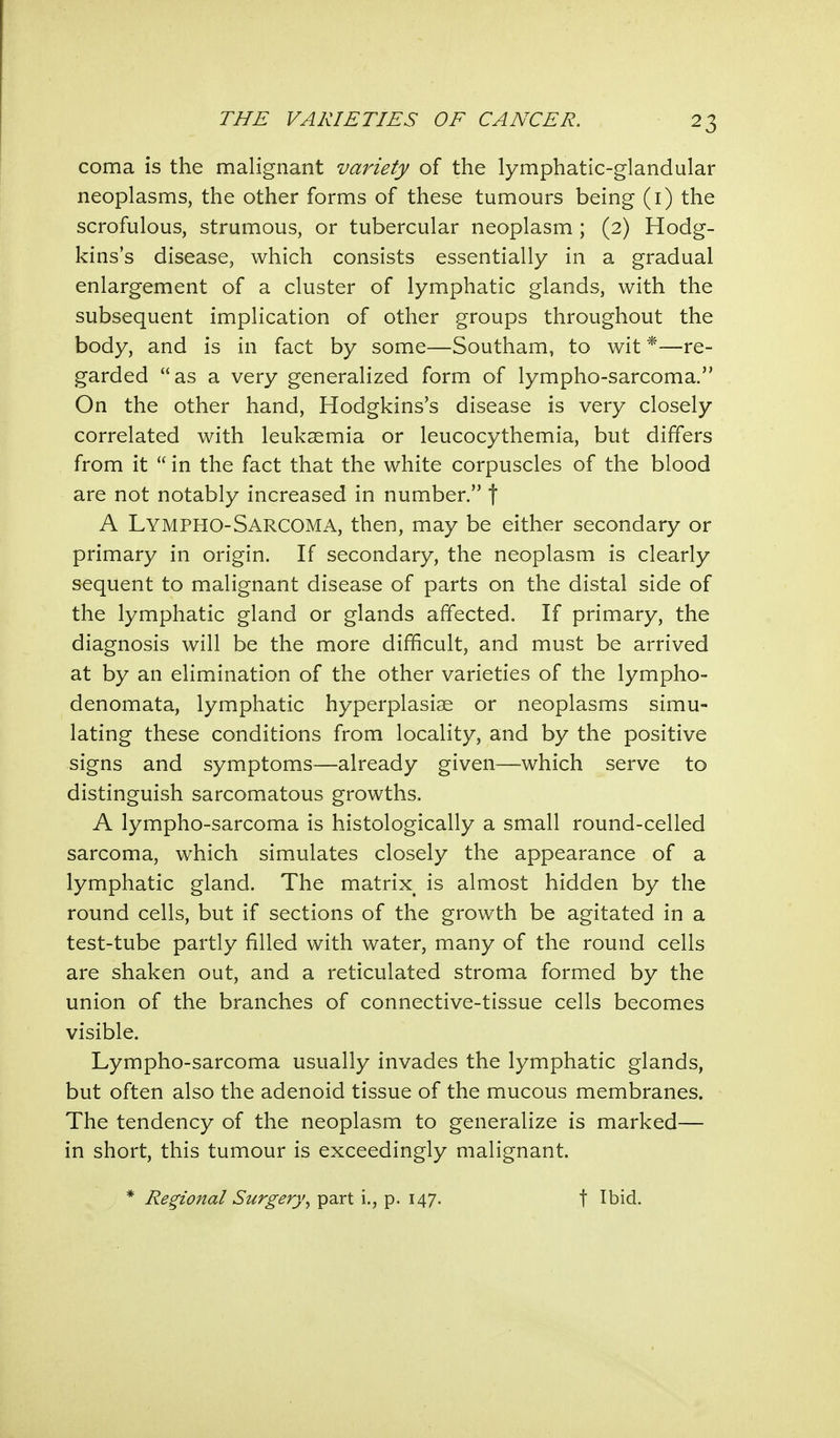 coma is the malignant variety of the lymphatic-glandular neoplasms, the other forms of these tumours being (1) the scrofulous, strumous, or tubercular neoplasm ; (2) Hodg- kins's disease, which consists essentially in a gradual enlargement of a cluster of lymphatic glands, with the subsequent implication of other groups throughout the body, and is in fact by some—Southam, to wit *—re- garded as a very generalized form of lympho-sarcoma. On the other hand, Hodgkins's disease is very closely correlated with leukaemia or leucocythemia, but differs from it  in the fact that the white corpuscles of the blood are not notably increased in number. f A Lymphosarcoma, then, may be either secondary or primary in origin. If secondary, the neoplasm is clearly sequent to malignant disease of parts on the distal side of the lymphatic gland or glands affected. If primary, the diagnosis will be the more difficult, and must be arrived at by an elimination of the other varieties of the lympho- denomata, lymphatic hyperplasias or neoplasms simu- lating these conditions from locality, and by the positive signs and symptoms—already given—which serve to distinguish sarcomatous growths. A lympho-sarcoma is histologically a small round-celled sarcoma, which simulates closely the appearance of a lymphatic gland. The matrix is almost hidden by the round cells, but if sections of the growth be agitated in a test-tube partly filled with water, many of the round cells are shaken out, and a reticulated stroma formed by the union of the branches of connective-tissue cells becomes visible. Lympho-sarcoma usually invades the lymphatic glands, but often also the adenoid tissue of the mucous membranes. The tendency of the neoplasm to generalize is marked— in short, this tumour is exceedingly malignant. * Regional Surgery, part i., p. 147. f Ibid.