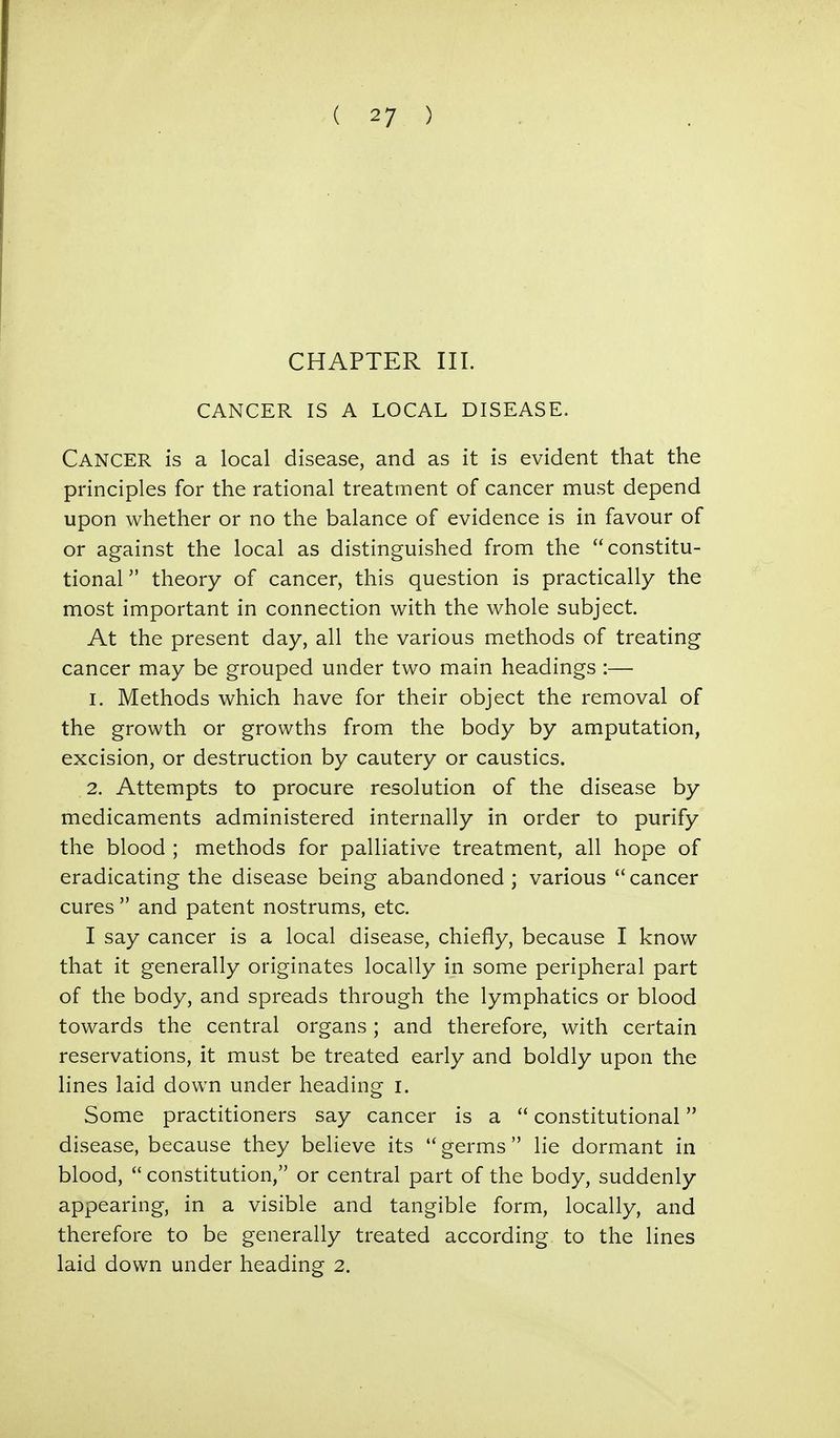 CHAPTER III. CANCER IS A LOCAL DISEASE. CANCER is a local disease, and as it is evident that the principles for the rational treatment of cancer must depend upon whether or no the balance of evidence is in favour of or against the local as distinguished from the constitu- tional theory of cancer, this question is practically the most important in connection with the whole subject. At the present day, all the various methods of treating cancer may be grouped under two main headings :— 1. Methods which have for their object the removal of the growth or growths from the body by amputation, excision, or destruction by cautery or caustics. 2. Attempts to procure resolution of the disease by medicaments administered internally in order to purify the blood ; methods for palliative treatment, all hope of eradicating the disease being abandoned; various cancer cures and patent nostrums, etc. I say cancer is a local disease, chiefly, because I know that it generally originates locally in some peripheral part of the body, and spreads through the lymphatics or blood towards the central organs; and therefore, with certain reservations, it must be treated early and boldly upon the lines laid dowrn under heading I. Some practitioners say cancer is a constitutional disease, because they believe its germs lie dormant in blood, constitution, or central part of the body, suddenly appearing, in a visible and tangible form, locally, and therefore to be generally treated according to the lines laid down under heading 2.