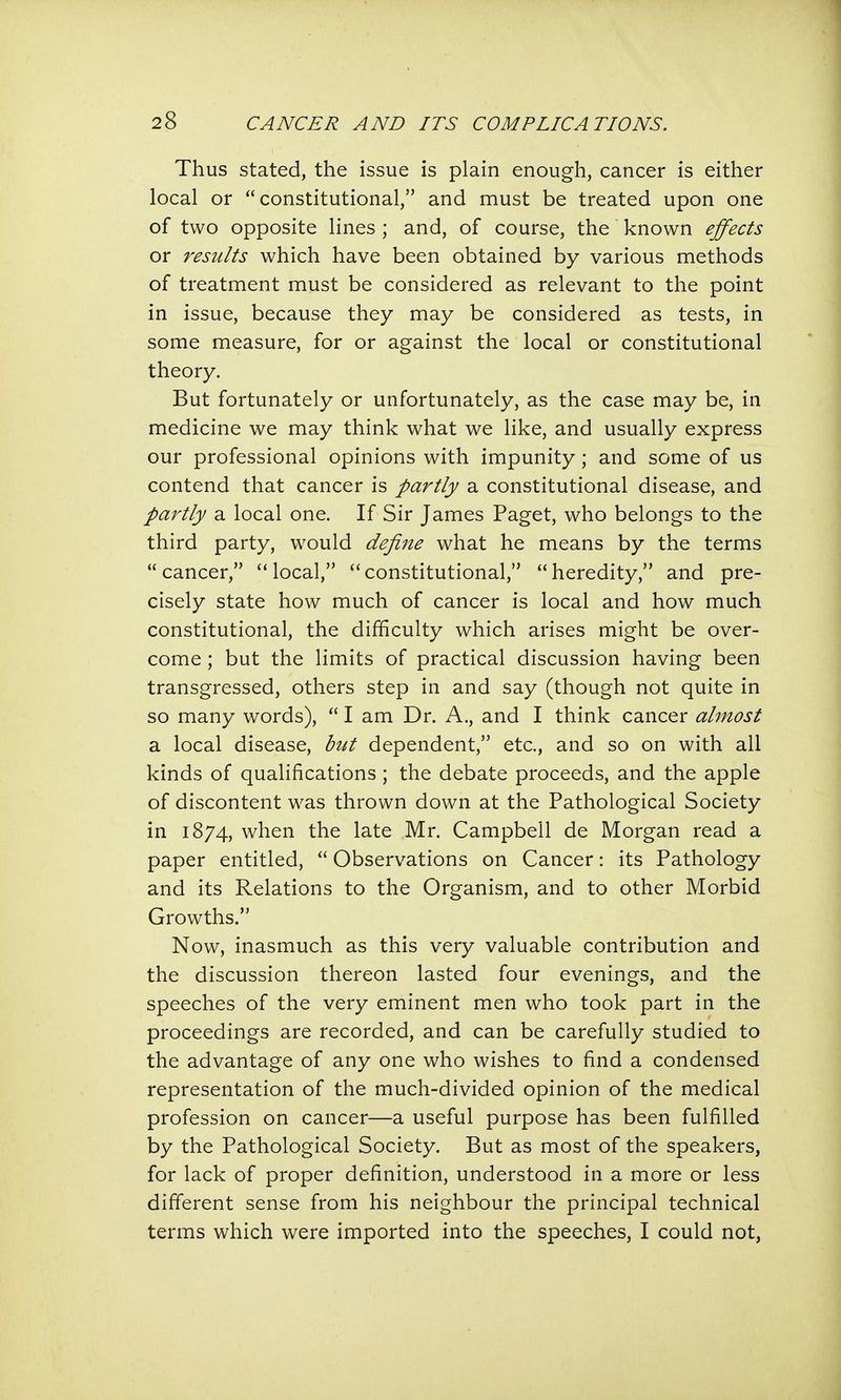 Thus stated, the issue is plain enough, cancer is either local or constitutional, and must be treated upon one of two opposite lines ; and, of course, the known effects or results which have been obtained by various methods of treatment must be considered as relevant to the point in issue, because they may be considered as tests, in some measure, for or against the local or constitutional theory. But fortunately or unfortunately, as the case may be, in medicine we may think what we like, and usually express our professional opinions with impunity ; and some of us contend that cancer is partly a constitutional disease, and partly a local one. If Sir James Paget, who belongs to the third party, would define what he means by the terms cancer, local, constitutional, heredity, and pre- cisely state how much of cancer is local and how much constitutional, the difficulty which arises might be over- come ; but the limits of practical discussion having been transgressed, others step in and say (though not quite in so many words), I am Dr. A., and I think cancer almost a local disease, but dependent, etc., and so on with all kinds of qualifications ; the debate proceeds, and the apple of discontent was thrown down at the Pathological Society in 1874, when the late Mr. Campbell de Morgan read a paper entitled, Observations on Cancer: its Pathology and its Relations to the Organism, and to other Morbid Growths. Now, inasmuch as this very valuable contribution and the discussion thereon lasted four evenings, and the speeches of the very eminent men who took part in the proceedings are recorded, and can be carefully studied to the advantage of any one who wishes to find a condensed representation of the much-divided opinion of the medical profession on cancer—a useful purpose has been fulfilled by the Pathological Society. But as most of the speakers, for lack of proper definition, understood in a more or less different sense from his neighbour the principal technical terms which were imported into the speeches, I could not,