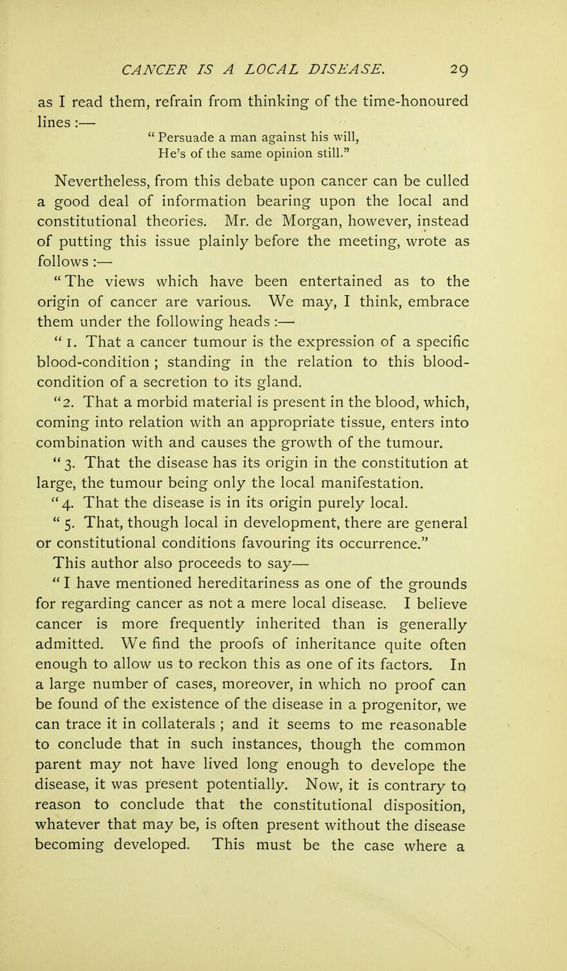 as I read them, refrain from thinking of the time-honoured lines :— Persuade a man against his will, He's of the same opinion still. Nevertheless, from this debate upon cancer can be culled a good deal of information bearing upon the local and constitutional theories. Mr. de Morgan, however, instead of putting this issue plainly before the meeting, wrote as follows :— The views which have been entertained as to the origin of cancer are various. We may, I think, embrace them under the following heads :— I. That a cancer tumour is the expression of a specific blood-condition ; standing in the relation to this blood- condition of a secretion to its gland. 2. That a morbid material is present in the blood, which, coming into relation with an appropriate tissue, enters into combination with and causes the growth of the tumour. 3. That the disease has its origin in the constitution at large, the tumour being only the local manifestation. 4. That the disease is in its origin purely local. 5. That, though local in development, there are general or constitutional conditions favouring its occurrence. This author also proceeds to say— I have mentioned hereditariness as one of the grounds for regarding cancer as not a mere local disease. I believe cancer is more frequently inherited than is generally admitted. We find the proofs of inheritance quite often enough to allow us to reckon this as one of its factors. In a large number of cases, moreover, in which no proof can be found of the existence of the disease in a progenitor, we can trace it in collaterals ; and it seems to me reasonable to conclude that in such instances, though the common parent may not have lived long enough to develope the disease, it was present potentially. Now, it is contrary to reason to conclude that the constitutional disposition, whatever that may be, is often present without the disease becoming developed. This must be the case where a