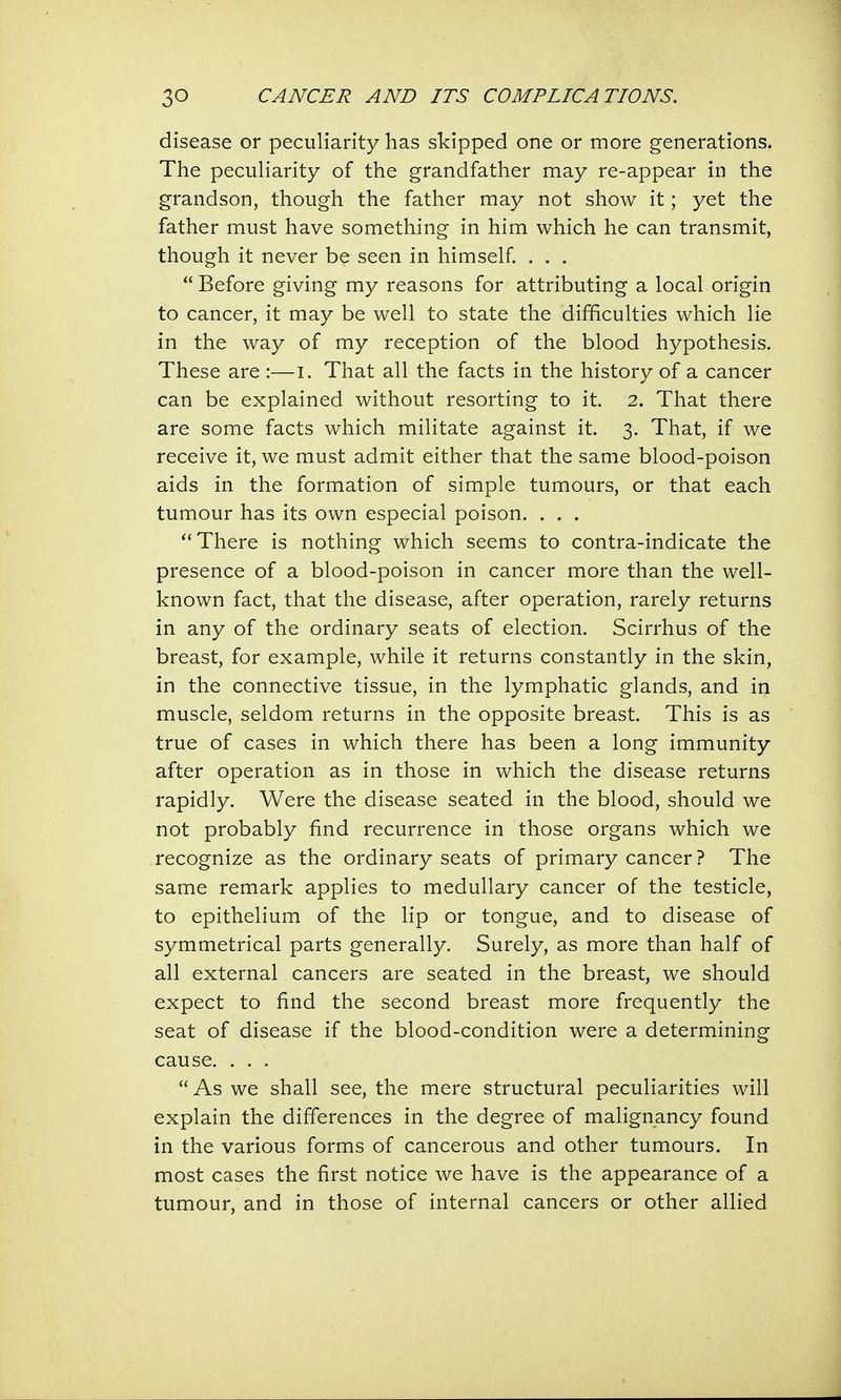 disease or peculiarity has skipped one or more generations. The peculiarity of the grandfather may re-appear in the grandson, though the father may not show it; yet the father must have something in him which he can transmit, though it never be seen in himself. . . . Before giving my reasons for attributing a local origin to cancer, it may be well to state the difficulties which lie in the way of my reception of the blood hypothesis. These are :—I. That all the facts in the history of a cancer can be explained without resorting to it. 2. That there are some facts which militate against it. 3. That, if we receive it, we must admit either that the same blood-poison aids in the formation of simple tumours, or that each tumour has its own especial poison. . . . There is nothing which seems to contra-indicate the presence of a blood-poison in cancer more than the well- known fact, that the disease, after operation, rarely returns in any of the ordinary seats of election. Scirrhus of the breast, for example, while it returns constantly in the skin, in the connective tissue, in the lymphatic glands, and in muscle, seldom returns in the opposite breast. This is as true of cases in which there has been a long immunity after operation as in those in which the disease returns rapidly. Were the disease seated in the blood, should we not probably find recurrence in those organs which we recognize as the ordinary seats of primary cancer ? The same remark applies to medullary cancer of the testicle, to epithelium of the lip or tongue, and to disease of symmetrical parts generally. Surely, as more than half of all external cancers are seated in the breast, we should expect to find the second breast more frequently the seat of disease if the blood-condition were a determining cause. . . . As we shall see, the mere structural peculiarities will explain the differences in the degree of malignancy found in the various forms of cancerous and other tumours. In most cases the first notice we have is the appearance of a tumour, and in those of internal cancers or other allied