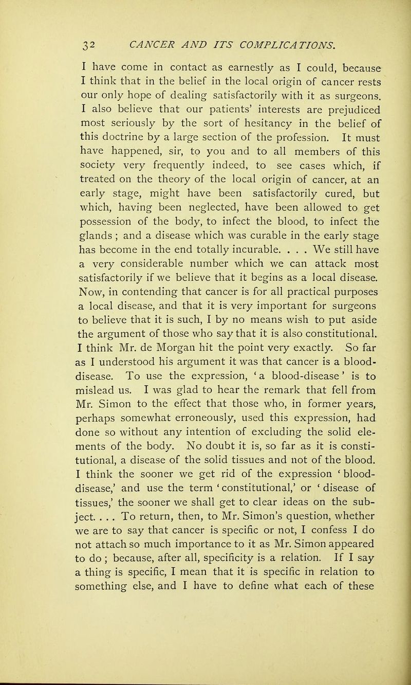 I have come in contact as earnestly as I could, because I think that in the belief in the local origin of cancer rests our only hope of dealing satisfactorily with it as surgeons. I also believe that our patients' interests are prejudiced most seriously by the sort of hesitancy in the belief of this doctrine by a large section of the profession. It must have happened, sir, to you and to all members of this society very frequently indeed, to see cases which, if treated on the theory of the local origin of cancer, at an early stage, might have been satisfactorily cured, but which, having been neglected, have been allowed to get possession of the body, to infect the blood, to infect the glands ; and a disease which was curable in the early stage has become in the end totally incurable. . . . We still have a very considerable number which we can attack most satisfactorily if we believe that it begins as a local disease. Now, in contending that cancer is for all practical purposes a local disease, and that it is very important for surgeons to believe that it is such, I by no means wish to put aside the argument of those who say that it is also constitutional. I think Mr. de Morgan hit the point very exactly. So far as I understood his argument it was that cancer is a blood- disease. To use the expression, ' a blood-disease' is to mislead us. I was glad to hear the remark that fell from Mr. Simon to the effect that those who, in former years, perhaps somewhat erroneously, used this expression, had done so without any intention of excluding the solid ele- ments of the body. No doubt it is, so far as it is consti- tutional, a disease of the solid tissues and not of the blood. I think the sooner we get rid of the expression ( blood- disease,' and use the term ' constitutional,' or f disease of tissues,' the sooner we shall get to clear ideas on the sub- ject. . . . To return, then, to Mr. Simon's question, whether we are to say that cancer is specific or not, I confess I do not attach so much importance to it as Mr. Simon appeared to do; because, after all, specificity is a relation. If I say a thing is specific, I mean that it is specific in relation to something else, and I have to define what each of these