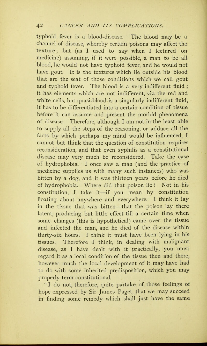 typhoid fever is a blood-disease. The blood may be a channel of disease, whereby certain poisons may affect the texture; but (as I used to say when I lectured on medicine) assuming, if it were possible, a man to be all blood, he would not have typhoid fever, and he would not have gout. It is the textures which lie outside his blood that are the seat of those conditions which we call gout and typhoid fever. The blood is a very indifferent fluid ; it has elements which are not indifferent, viz. the red and white cells, but quasi-blood.is a singularly indifferent fluid, it has to be differentiated into a certain condition of tissue before it can assume and present the morbid phenomena of disease. Therefore, although I am not in the least able to supply all the steps of the reasoning, or adduce all the facts by which perhaps my mind would be influenced, I cannot but think that the question of constitution requires reconsideration, and that even syphilis as a constitutional disease may very much be reconsidered. Take the case of hydrophobia. I once saw a man (and the practice of medicine supplies us with many such instances) who was bitten by a dog, and it was thirteen years before he died of hydrophobia. Where did that poison lie ? Not in his constitution, I take it—if you mean by constitution floating about anywhere and everywhere. I think it lay in the tissue that was bitten—that the poison lay there latent, producing but little effect till a certain time when some changes (this is hypothetical) came over the tissue and infected the man, and he died of the disease within thirty-six hours. I think it must have been lying in his tissues. Therefore I think, in dealing with malignant disease, as I have dealt with it practically, you must regard it as a local condition of the tissue then and there, however much the local development of it may have had to do with some inherited predisposition, which you may properly term constitutional.  I do not, therefore, quite partake of those feelings of hope expressed by Sir James Paget, that we may succeed in finding some remedy which shall just have the same