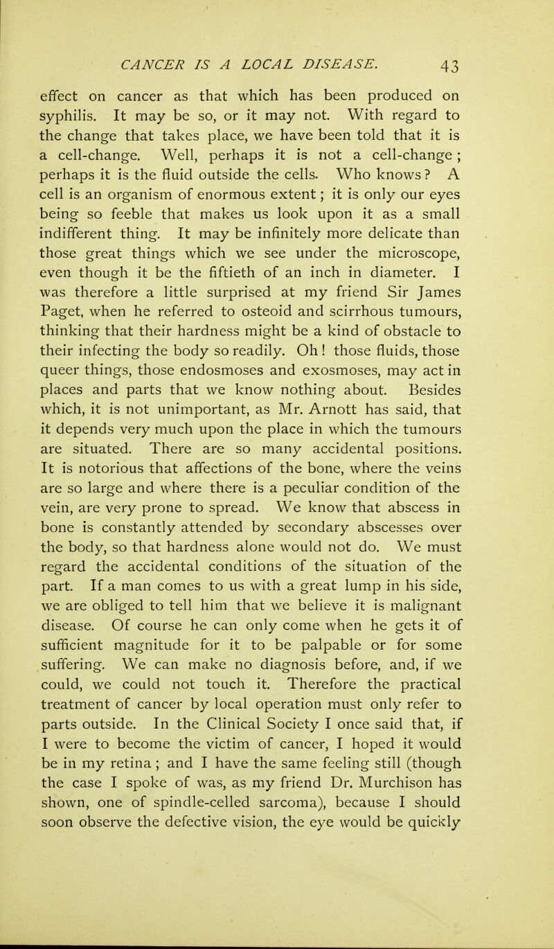 effect on cancer as that which has been produced on syphilis. It may be so, or it may not. With regard to the change that takes place, we have been told that it is a cell-change. Well, perhaps it is not a cell-change ; perhaps it is the fluid outside the cells. Who knows ? A cell is an organism of enormous extent; it is only our eyes being so feeble that makes us look upon it as a small indifferent thing. It may be infinitely more delicate than those great things which we see under the microscope, even though it be the fiftieth of an inch in diameter. I was therefore a little surprised at my friend Sir James Paget, when he referred to osteoid and scirrhous tumours, thinking that their hardness might be a kind of obstacle to their infecting the body so readily. Oh ! those fluids, those queer things, those endosmoses and exosmoses, may act in places and parts that we know nothing about. Besides which, it is not unimportant, as Mr. Arnott has said, that it depends very much upon the place in which the tumours are situated. There are so many accidental positions. It is notorious that affections of the bone, where the veins are so large and where there is a peculiar condition of the vein, are very prone to spread. We know that abscess in bone is constantly attended by secondary abscesses over the body, so that hardness alone would not do. We must regard the accidental conditions of the situation of the part. If a man comes to us with a great lump in his side, we are obliged to tell him that we believe it is malignant disease. Of course he can only come when he gets it of sufficient magnitude for it to be palpable or for some suffering. We can make no diagnosis before, and, if we could, we could not touch it. Therefore the practical treatment of cancer by local operation must only refer to parts outside. In the Clinical Society I once said that, if I were to become the victim of cancer, I hoped it would be in my retina ; and I have the same feeling still (though the case I spoke of was, as my friend Dr. Murchison has shown, one of spindle-celled sarcoma), because I should soon observe the defective vision, the eye would be quickly