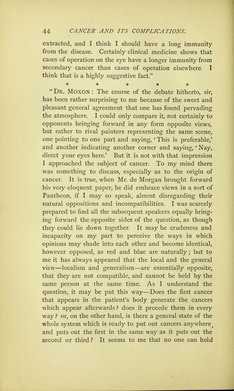 extracted, and I think I should have a long immunity from the disease. Certainly clinical medicine shows that cases of operation on the eye have a longer immunity from secondary cancer than cases of operation elsewhere. I think that is a highly suggestive fact. *****  Dr. MOXON : The course of the debate hitherto, sir, has been rather surprising to me because of the sweet and pleasant general agreement that one has found pervading the atmosphere. I could only compare it, not certainly to opponents bringing forward in any form opposite views, but rather to rival painters representing the same scene, one pointing to one part and saying, ' This is preferable,' and another indicating another corner and saying, 'Nay, direct your eyes here.' But it is not with that impression I approached the subject of cancer. To my mind there was something to discuss, especially as to the origin of cancer. It is true, when Mr. de Morgan brought forward his very eloquent paper, he did embrace views in a sort of Pantheon, if I may so speak, almost disregarding their natural oppositions and incompatibilities. I was scarcely prepared to find all the subsequent speakers equally bring- ing forward the opposite sides of the question, as though they could lie down together. It may be crudeness and incapacity on my part to perceive the ways in which opinions may shade into each other and become identical, however opposed, as red and blue are naturally; but to me it has always appeared that the local and the general view—localism and generalism—are essentially opposite, that they are not compatible, and cannot be held by the same person at the same time. As I understand the question, it may be put this way—Does the first cancer that appears in the patient's body generate the cancers which appear afterwards? does it precede them in every way ? or, on the other hand, is there a general state of the whole system which is ready to put out cancers anywhere and puts out the first in the same way as it puts out the second or third ? It seems to me that no one can hold