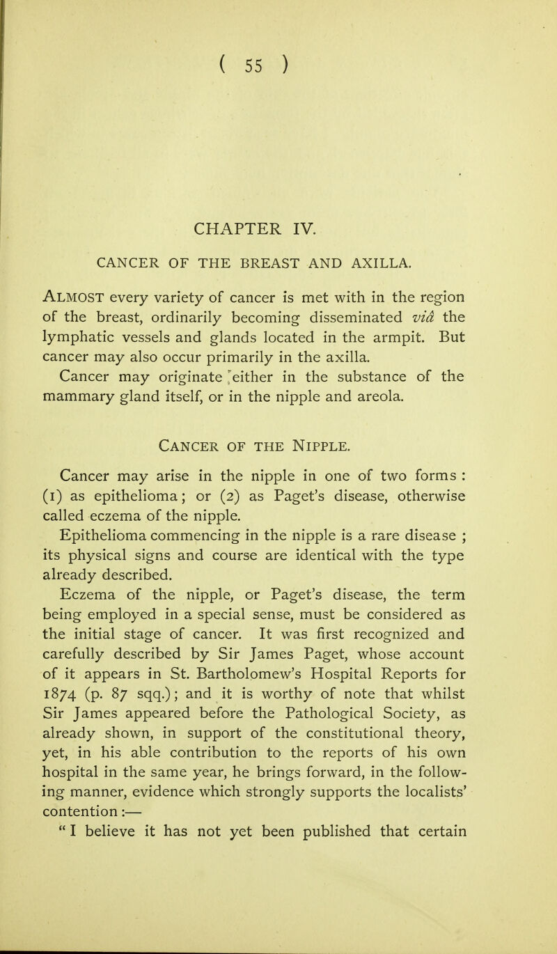 CHAPTER IV. CANCER OF THE BREAST AND AXILLA. ALMOST every variety of cancer is met with in the region of the breast, ordinarily becoming disseminated via the lymphatic vessels and glands located in the armpit. But cancer may also occur primarily in the axilla. Cancer may originate 'either in the substance of the mammary gland itself, or in the nipple and areola. Cancer of the Nipple. Cancer may arise in the nipple in one of two forms : (i) as epithelioma; or (2) as Paget's disease, otherwise called eczema of the nipple. Epithelioma commencing in the nipple is a rare disease ; its physical signs and course are identical with the type already described. Eczema of the nipple, or Paget's disease, the term being employed in a special sense, must be considered as the initial stage of cancer. It was first recognized and carefully described by Sir James Paget, whose account of it appears in St. Bartholomew's Hospital Reports for 1874 (p. 87 sqq.); and it is worthy of note that whilst Sir James appeared before the Pathological Society, as already shown, in support of the constitutional theory, yet, in his able contribution to the reports of his own hospital in the same year, he brings forward, in the follow- ing manner, evidence which strongly supports the localists' contention:—  I believe it has not yet been published that certain