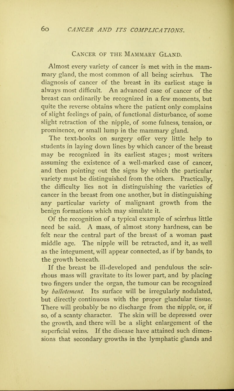 Cancer of the Mammary Gland. Almost every variety of cancer is met with in the mam- mary gland, the most common of all being scirrhus. The diagnosis of cancer of the breast in its earliest stage is always most difficult. An advanced case of cancer of the breast can ordinarily be recognized in a few moments, but quite the reverse obtains where the patient only complains of slight feelings of pain, of functional disturbance, of some slight retraction of the nipple, of some fulness, tension, or prominence, or small lump in the mammary gland. The text-books on surgery offer very little help to students in laying down lines by which cancer of the breast may be recognized in its earliest stages; most writers assuming the existence of a well-marked case of cancer, and then pointing out the signs by which the particular variety must be distinguished from the others. Practically, the difficulty lies not in distinguishing the varieties of cancer in the breast from one another, but in distinguishing any particular variety of malignant growth from the benign formations which may simulate it. Of the recognition of a typical example of scirrhus little need be said. A mass, of almost stony hardness, can be felt near the central part of the breast of a woman past middle age. The nipple will be retracted, and it, as well as the integument, will appear connected, as if by bands, to the growth beneath. If the breast be ill-developed and pendulous the scir- rhous mass will gravitate to its lower part, and by placing two fingers under the organ, the tumour can be recognized by ballotement. Its surface will be irregularly nodulated, but directly continuous with the proper glandular tissue. There will probably be no discharge from the nipple, or, if so, of a scanty character. The skin will be depressed over the growth, and there will be a slight enlargement of the superficial veins. If the disease have attained such dimen- sions that secondary growths in the lymphatic glands and