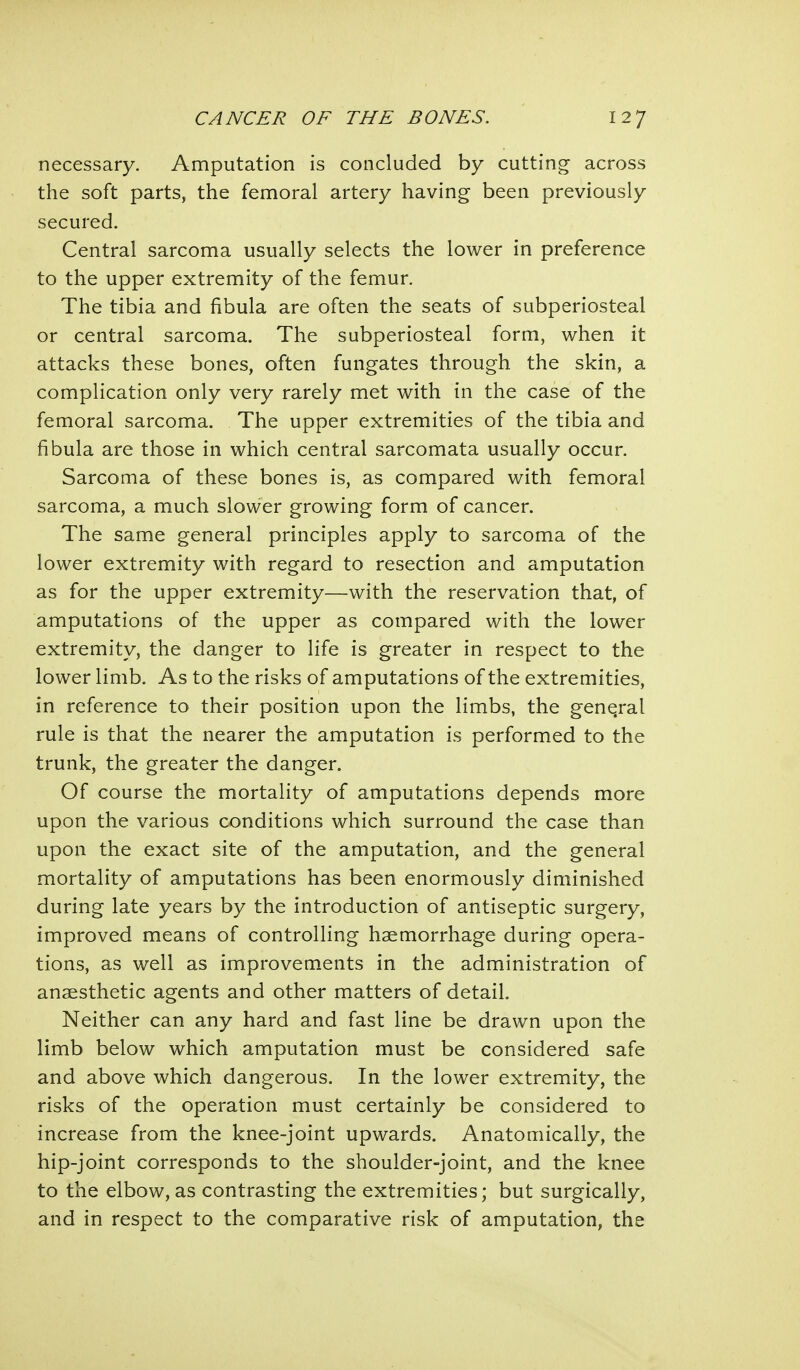 necessary. Amputation is concluded by cutting across the soft parts, the femoral artery having been previously secured. Central sarcoma usually selects the lower in preference to the upper extremity of the femur. The tibia and fibula are often the seats of subperiosteal or central sarcoma. The subperiosteal form, when it attacks these bones, often fungates through the skin, a complication only very rarely met with in the case of the femoral sarcoma. The upper extremities of the tibia and fibula are those in which central sarcomata usually occur. Sarcoma of these bones is, as compared with femoral sarcoma, a much slower growing form of cancer. The same general principles apply to sarcoma of the lower extremity with regard to resection and amputation as for the upper extremity—with the reservation that, of amputations of the upper as compared with the lower extremity, the danger to life is greater in respect to the lower limb. As to the risks of amputations of the extremities, in reference to their position upon the limbs, the general rule is that the nearer the amputation is performed to the trunk, the greater the danger. Of course the mortality of amputations depends more upon the various conditions which surround the case than upon the exact site of the amputation, and the general mortality of amputations has been enormously diminished during late years by the introduction of antiseptic surgery, improved means of controlling haemorrhage during opera- tions, as well as improvements in the administration of anaesthetic agents and other matters of detail. Neither can any hard and fast line be drawn upon the limb below which amputation must be considered safe and above which dangerous. In the lower extremity, the risks of the operation must certainly be considered to increase from the knee-joint upwards. Anatomically, the hip-joint corresponds to the shoulder-joint, and the knee to the elbow, as contrasting the extremities; but surgically, and in respect to the comparative risk of amputation, the