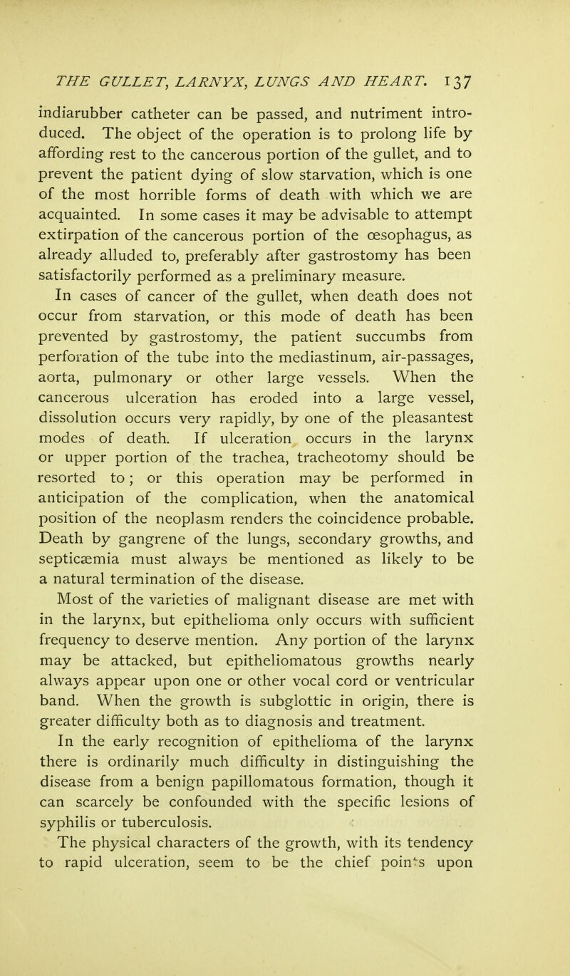 indiarubber catheter can be passed, and nutriment intro- duced. The object of the operation is to prolong life by affording rest to the cancerous portion of the gullet, and to prevent the patient dying of slow starvation, which is one of the most horrible forms of death with which we are acquainted. In some cases it may be advisable to attempt extirpation of the cancerous portion of the oesophagus, as already alluded to, preferably after gastrostomy has been satisfactorily performed as a preliminary measure. In cases of cancer of the gullet, when death does not occur from starvation, or this mode of death has been prevented by gastrostomy, the patient succumbs from perforation of the tube into the mediastinum, air-passages, aorta, pulmonary or other large vessels. When the cancerous ulceration has eroded into a large vessel, dissolution occurs very rapidly, by one of the pleasantest modes of death. If ulceration occurs in the larynx or upper portion of the trachea, tracheotomy should be resorted to; or this operation may be performed in anticipation of the complication, when the anatomical position of the neoplasm renders the coincidence probable. Death by gangrene of the lungs, secondary growths, and septicaemia must always be mentioned as likely to be a natural termination of the disease. Most of the varieties of malignant disease are met with in the larynx, but epithelioma only occurs with sufficient frequency to deserve mention. Any portion of the larynx may be attacked, but epitheliomatous growths nearly always appear upon one or other vocal cord or ventricular band. When the growth is subglottic in origin, there is greater difficulty both as to diagnosis and treatment. In the early recognition of epithelioma of the larynx there is ordinarily much difficulty in distinguishing the disease from a benign papillomatous formation, though it can scarcely be confounded with the specific lesions of syphilis or tuberculosis. The physical characters of the growth, with its tendency to rapid ulceration, seem to be the chief points upon