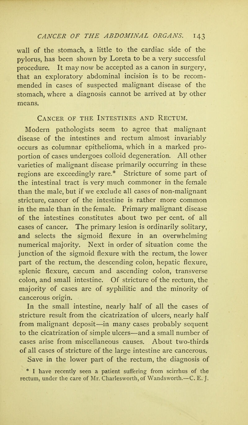 wall of the stomach, a little to the cardiac side of the pylorus, has been shown by Loreta to be a very successful procedure. It may now be accepted as a canon in surgery, that an exploratory abdominal incision is to be recom- mended in cases of suspected malignant disease of the stomach, where a diagnosis cannot be arrived at by other means. Cancer of the Intestines and Rectum. Modern pathologists seem to agree that malignant disease of the intestines and rectum almost invariably occurs as columnar epithelioma, which in a marked pro- portion of cases undergoes colloid degeneration. All other varieties of malignant disease primarily occurring in these regions are exceedingly rare.* Stricture of some part of the intestinal tract is very much commoner in the female than the male, but if we exclude all cases of non-malignant stricture, cancer of the intestine is rather more common in the male than in the female. Primary malignant disease of the intestines constitutes about two per cent, of all cases of cancer. The primary lesion is ordinarily solitary, and selects the sigmoid flexure in an overwhelming numerical majority. Next in order of situation come the junction of the sigmoid flexure with the rectum, the lower part of the rectum, the descending colon, hepatic flexure, splenic flexure, caecum and ascending colon, transverse colon, and small intestine. Of stricture of the rectum, the majority of cases are of syphilitic and the minority of cancerous origin. In the small intestine, nearly half of all the cases of stricture result from the cicatrization of ulcers, nearly half from malignant deposit—in many cases probably sequent to the cicatrization of simple ulcers—and a small number of cases arise from miscellaneous causes. About two-thirds of all cases of stricture of the large intestine are cancerous. Save in the lower part of the rectum, the diagnosis of * I have recently seen a patient suffering from scirrhus of the rectum, under the care of Mr. Charlesworth, of Wandsworth.—C. E. J.