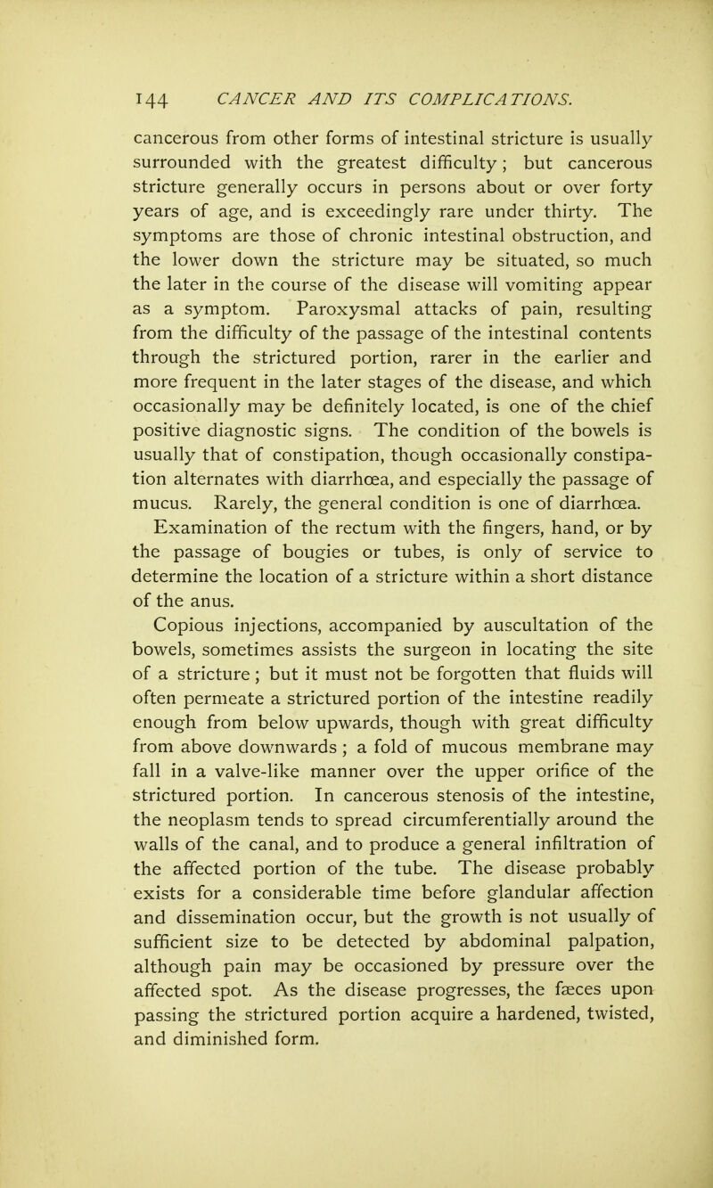 cancerous from other forms of intestinal stricture is usually surrounded with the greatest difficulty; but cancerous stricture generally occurs in persons about or over forty years of age, and is exceedingly rare under thirty. The symptoms are those of chronic intestinal obstruction, and the lower down the stricture may be situated, so much the later in the course of the disease will vomiting appear as a symptom. Paroxysmal attacks of pain, resulting from the difficulty of the passage of the intestinal contents through the strictured portion, rarer in the earlier and more frequent in the later stages of the disease, and which occasionally may be definitely located, is one of the chief positive diagnostic signs. The condition of the bowels is usually that of constipation, though occasionally constipa- tion alternates with diarrhoea, and especially the passage of mucus. Rarely, the general condition is one of diarrhoea. Examination of the rectum with the fingers, hand, or by the passage of bougies or tubes, is only of service to determine the location of a stricture within a short distance of the anus. Copious injections, accompanied by auscultation of the bowels, sometimes assists the surgeon in locating the site of a stricture; but it must not be forgotten that fluids will often permeate a strictured portion of the intestine readily enough from below upwards, though with great difficulty from above downwards; a fold of mucous membrane may fall in a valve-like manner over the upper orifice of the strictured portion. In cancerous stenosis of the intestine, the neoplasm tends to spread circumferentially around the walls of the canal, and to produce a general infiltration of the affected portion of the tube. The disease probably exists for a considerable time before glandular affection and dissemination occur, but the growth is not usually of sufficient size to be detected by abdominal palpation, although pain may be occasioned by pressure over the affected spot. As the disease progresses, the faeces upon passing the strictured portion acquire a hardened, twisted, and diminished form.