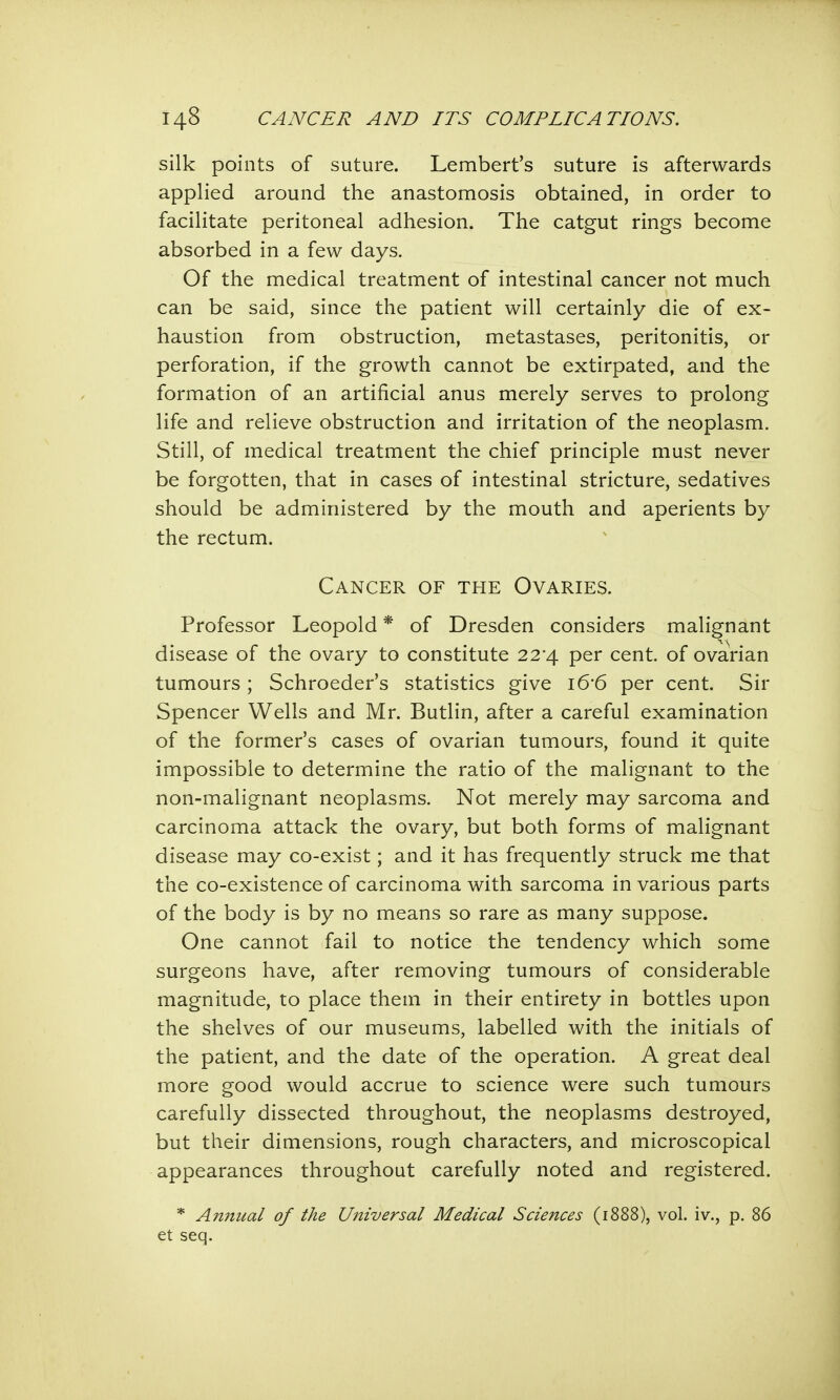 silk points of suture. Lembert's suture is afterwards applied around the anastomosis obtained, in order to facilitate peritoneal adhesion. The catgut rings become absorbed in a few days. Of the medical treatment of intestinal cancer not much can be said, since the patient will certainly die of ex- haustion from obstruction, metastases, peritonitis, or perforation, if the growth cannot be extirpated, and the formation of an artificial anus merely serves to prolong life and relieve obstruction and irritation of the neoplasm. Still, of medical treatment the chief principle must never be forgotten, that in cases of intestinal stricture, sedatives should be administered by the mouth and aperients by the rectum. Cancer of the Ovaries. Professor Leopold * of Dresden considers malignant disease of the ovary to constitute 224 per cent, of ovarian tumours ; Schroeder's statistics give 16*6 per cent. Sir Spencer Wells and Mr. Butlin, after a careful examination of the former's cases of ovarian tumours, found it quite impossible to determine the ratio of the malignant to the non-malignant neoplasms. Not merely may sarcoma and carcinoma attack the ovary, but both forms of malignant disease may co-exist; and it has frequently struck me that the co-existence of carcinoma with sarcoma in various parts of the body is by no means so rare as many suppose. One cannot fail to notice the tendency which some surgeons have, after removing tumours of considerable magnitude, to place them in their entirety in bottles upon the shelves of our museums, labelled with the initials of the patient, and the date of the operation. A great deal more good would accrue to science were such tumours carefully dissected throughout, the neoplasms destroyed, but their dimensions, rough characters, and microscopical appearances throughout carefully noted and registered. * Annual of the Universal Medical Sciences (1888), vol. iv., p. 86 et seq.