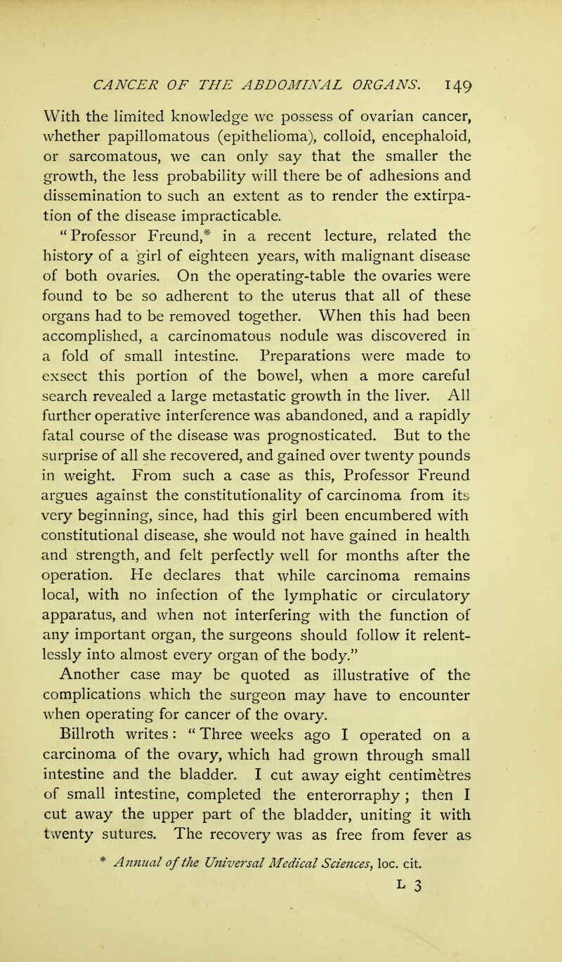 With the limited knowledge we possess of ovarian cancer, whether papillomatous (epithelioma), colloid, encephaloid, or sarcomatous, we can only say that the smaller the growth, the less probability will there be of adhesions and dissemination to such an extent as to render the extirpa- tion of the disease impracticable. Professor Freund,* in a recent lecture, related the history of a girl of eighteen years, with malignant disease of both ovaries. On the operating-table the ovaries were found to be so adherent to the uterus that all of these organs had to be removed together. When this had been accomplished, a carcinomatous nodule was discovered in a fold of small intestine. Preparations were made to exsect this portion of the bowel, when a more careful search revealed a large metastatic growth in the liver. All further operative interference was abandoned, and a rapidly fatal course of the disease was prognosticated. But to the surprise of all she recovered, and gained over twenty pounds in weight. From such a case as this, Professor Freund argues against the constitutionality of carcinoma from its very beginning, since, had this girl been encumbered with constitutional disease, she would not have gained in health and strength, and felt perfectly well for months after the operation. He declares that while carcinoma remains local, with no infection of the lymphatic or circulatory apparatus, and when not interfering with the function of any important organ, the surgeons should follow it relent- lessly into almost every organ of the body. Another case may be quoted as illustrative of the complications which the surgeon may have to encounter when operating for cancer of the ovary. Billroth writes:  Three weeks ago I operated on a carcinoma of the ovary, which had grown through small intestine and the bladder. I cut away eight centimetres of small intestine, completed the enterorraphy ; then I cut away the upper part of the bladder, uniting it with twenty sutures. The recovery was as free from fever as * Annual of the Universal Medical Sciences, loc. cit. L 3