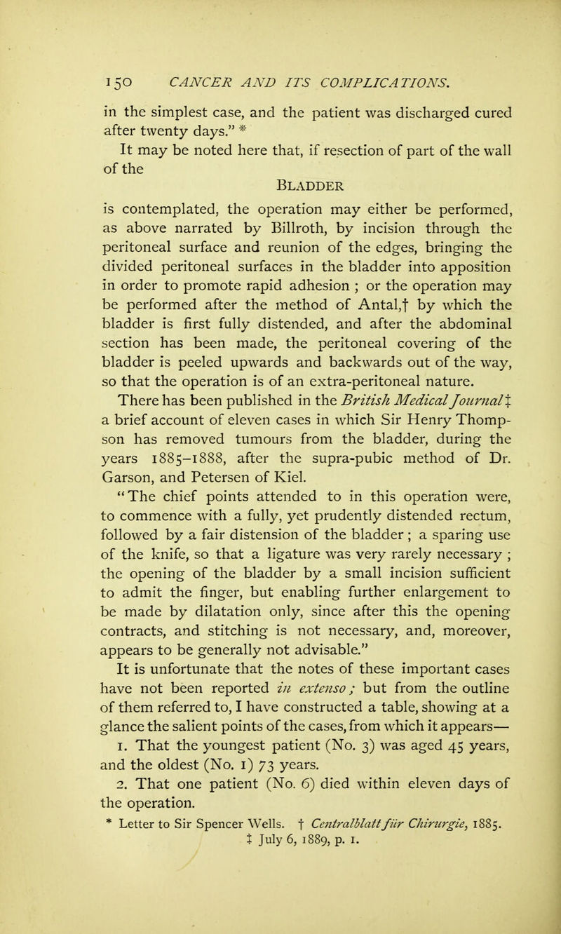 in the simplest case, and the patient was discharged cured after twenty days. * It may be noted here that, if resection of part of the wall of the Bladder is contemplated, the operation may either be performed, as above narrated by Billroth, by incision through the peritoneal surface and reunion of the edges, bringing the divided peritoneal surfaces in the bladder into apposition in order to promote rapid adhesion ; or the operation may be performed after the method of Antal,f by which the bladder is first fully distended, and after the abdominal section has been made, the peritoneal covering of the bladder is peeled upwards and backwards out of the way, so that the operation is of an extra-peritoneal nature. There has been published in the British Medical Joimial% a brief account of eleven cases in which Sir Henry Thomp- son has removed tumours from the bladder, during the years 1885-1888, after the supra-pubic method of Dr. Garson, and Petersen of Kiel. The chief points attended to in this operation were, to commence with a fully, yet prudently distended rectum, followed by a fair distension of the bladder ; a sparing use of the knife, so that a ligature was very rarely necessary ; the opening of the bladder by a small incision sufficient to admit the finger, but enabling further enlargement to be made by dilatation only, since after this the opening contracts, and stitching is not necessary, and, moreover, appears to be generally not advisable. It is unfortunate that the notes of these important cases have not been reported in extensor but from the outline of them referred to, I have constructed a table, showing at a glance the salient points of the cases, from which it appears— 1. That the youngest patient (No. 3) was aged 45 years, and the oldest (No. 1) 73 years. 2. That one patient (No. 6) died within eleven days of the operation. * Letter to Sir Spencer Wells, f Centralblattfiir Chirtirgie, 1885. X July 6, 1889, p. 1.